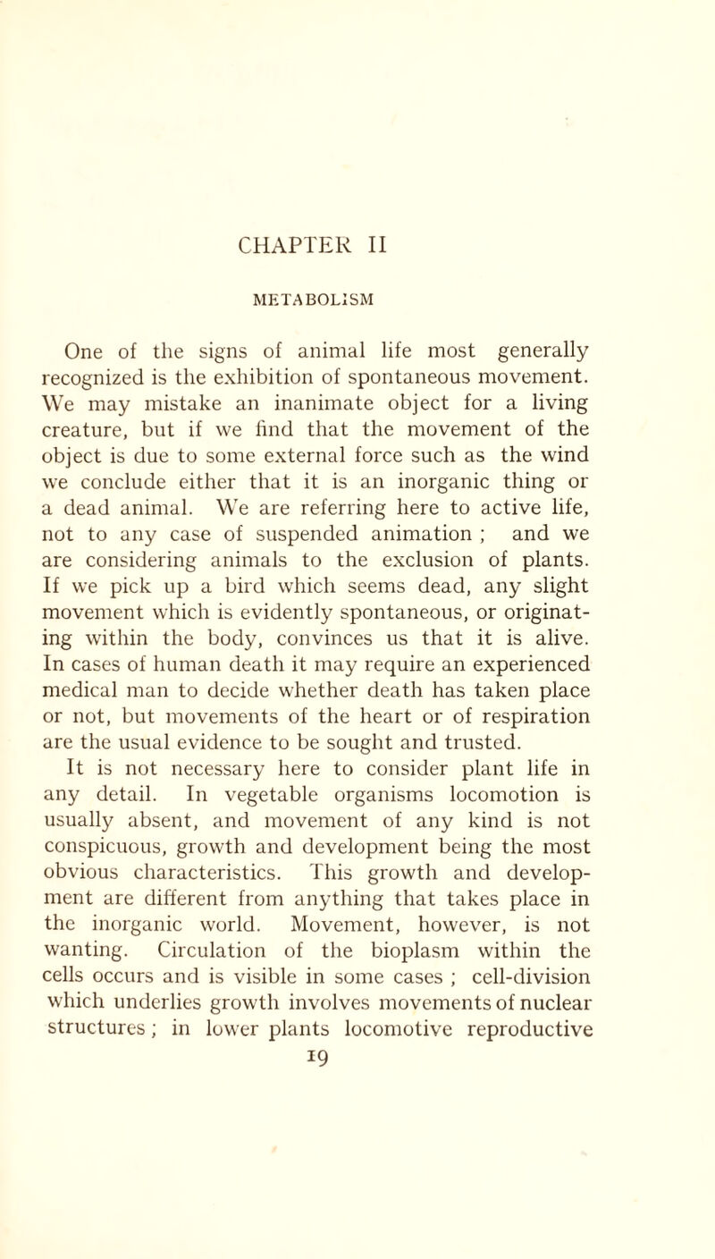 CHAPTER II METABOLISM One of the signs of animal life most generally recognized is the exhibition of spontaneous movement. We may mistake an inanimate object for a living creature, but if we find that the movement of the object is due to some external force such as the wind we conclude either that it is an inorganic thing or a dead animal. We are referring here to active life, not to any case of suspended animation ; and we are considering animals to the exclusion of plants. If we pick up a bird which seems dead, any slight movement which is evidently spontaneous, or originat- ing within the body, convinces us that it is alive. In cases of human death it may require an experienced medical man to decide whether death has taken place or not, but movements of the heart or of respiration are the usual evidence to be sought and trusted. It is not necessary here to consider plant life in any detail. In vegetable organisms locomotion is usually absent, and movement of any kind is not conspicuous, growth and development being the most obvious characteristics. This growth and develop- ment are different from anything that takes place in the inorganic world. Movement, however, is not wanting. Circulation of the bioplasm within the cells occurs and is visible in some cases ; cell-division which underlies growth involves movements of nuclear structures; in lower plants locomotive reproductive