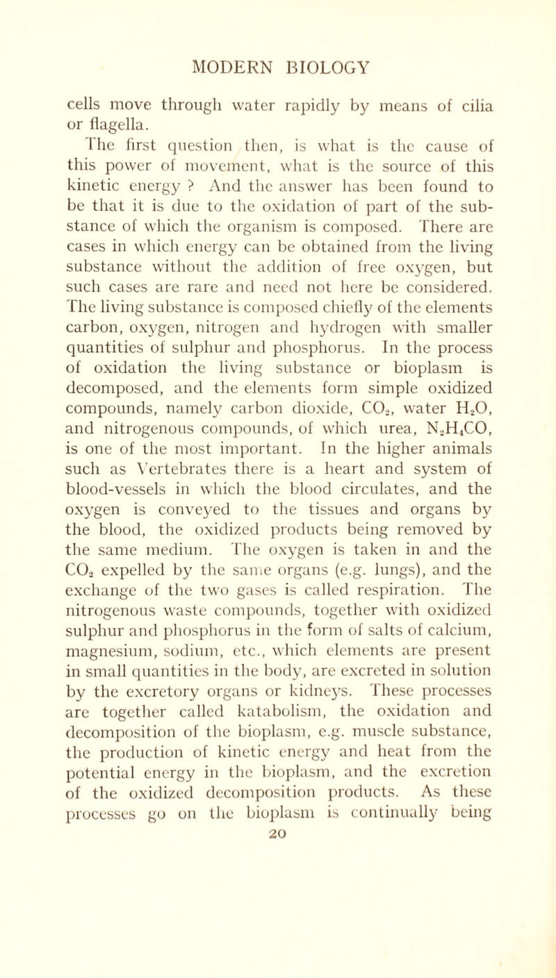 cells move through water rapidly by means of cilia or flagella. Ihe first question then, is what is the cause of this power of movement, what is the source of this kinetic energy ? And the answer has been found to be that it is due to the oxidation of part of the sub- stance of which the organism is composed. There are cases in which energy can be obtained from the living substance without the addition of free oxygen, but such cases are rare and need not here be considered. The living substance is composed chiefly of the elements carbon, oxygen, nitrogen and hydrogen with smaller quantities of sulphur and phosphorus. In the process of oxidation the living substance or bioplasm is decomposed, and the elements form simple oxidized compounds, namely carbon dioxide, CO,, water H20, and nitrogenous compounds, of which urea, NsH4CO, is one of the most important. In the higher animals such as Vertebrates there is a heart and system of blood-vessels in which the blood circulates, and the oxygen is conveyed to the tissues and organs by the blood, the oxidized products being removed by the same medium. The oxygen is taken in and the CO, expelled by the same organs (e.g. lungs), and the exchange of the two gases is called respiration. The nitrogenous waste compounds, together with oxidized sulphur and phosphorus in the form of salts of calcium, magnesium, sodium, etc., which elements are present in small quantities in the body, are excreted in solution by the excretory organs or kidneys. These processes are together called katabolism, the oxidation and decomposition of the bioplasm, e.g. muscle substance, the production of kinetic energy and heat from the potential energy in the bioplasm, and the excretion of the oxidized decomposition products. As these processes go on the bioplasm is continually being