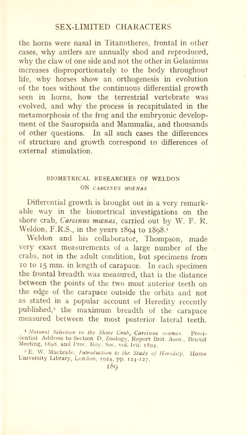 the horns were nasal in Titanotheres, frontal in other cases, why antlers are annually shod and reproduced, why the claw of one side and not the other in Gelasimus increases disproportionately to the body throughout life, why horses show an orthogenesis in evolution of the toes without the continuous differential growth seen in horns, how the terrestrial vertebrate was evolved, and why the process is recapitulated in the metamorphosis of the frog and the embryonic develop- ment of the Sauropsida and Mammalia, and thousands of other questions. In all such cases the differences of structure and growth correspond to differences of external stimulation. BIOMETRICAL RESEARCHES OF WELDON ON CARCIKUS MOENAS Differential growth is brought out in a very remark- able way in the biometrical investigations on the shore crab, Carcinus mcenas, carried out by W. F. R. Weldon, F.R.S., in the years 1894 to 1898.1 Weldon and his collaborator, Thompson, made very exact measurements of a large number of the crabs, not in the adult condition, but specimens from 10 to 15 mm. in length of carapace. In each specimen the frontal breadth was measured, that is the distance between the points of the two most anterior teeth on the edge of the carapace outside the orbits and not as stated in a popular account of Heredity recently published,2 the maximum breadth of the carapace measured between the most posterior lateral teeth. 1 Natural Selection in the Shore Crab, Carcinus mcenas. Presi- dential Address to Section D, Zoology, Report Brit. Assn , Bristol Meeting, 1898, and Proe. Roy. Soc. vol. lvii. 1S94. t ' E. W. Macbride, Introduction to the Study 0/ Heredity. Home University Library, London, 1924, pp. 124-127.