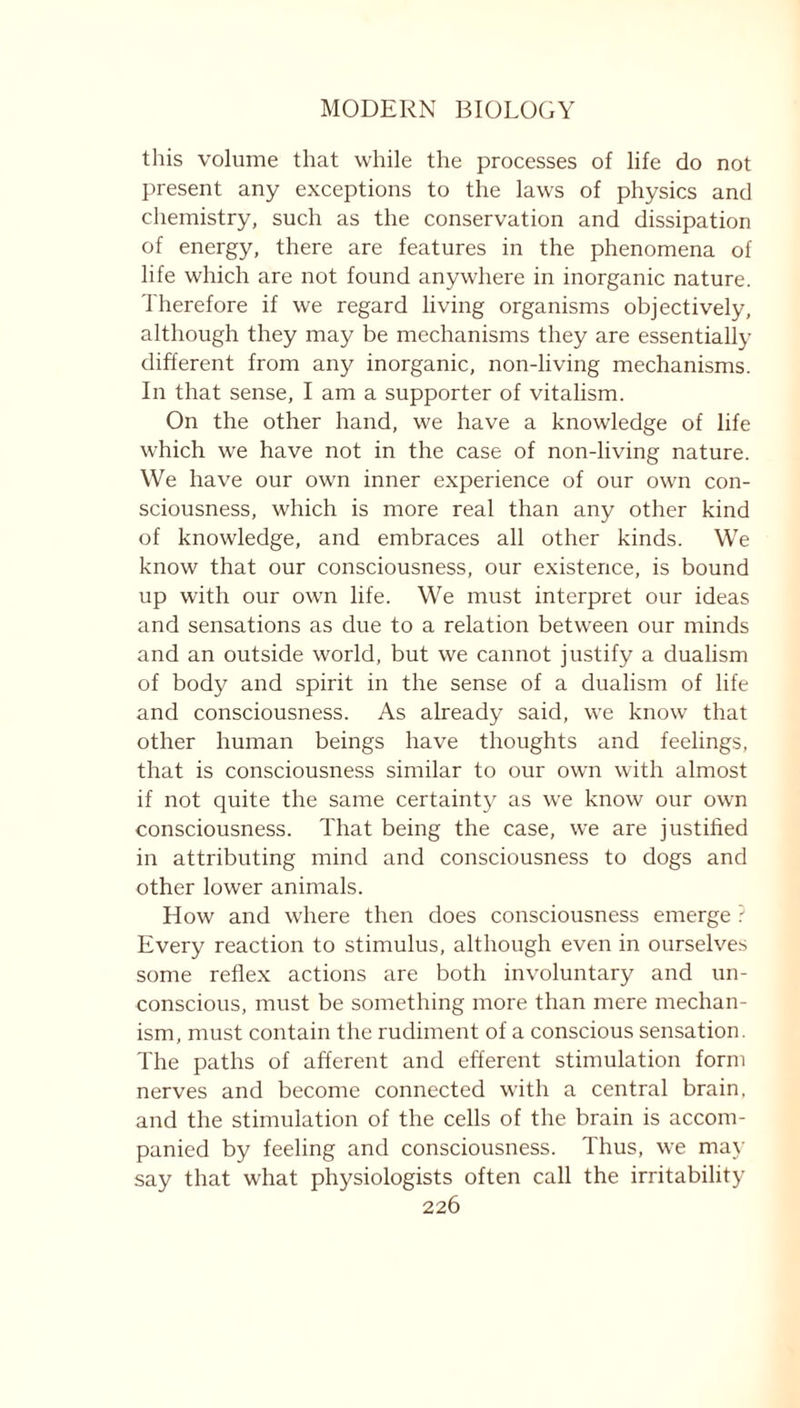 this volume that while the processes of life do not present any exceptions to the laws of physics and chemistry, such as the conservation and dissipation of energy, there are features in the phenomena of life which are not found anywhere in inorganic nature. Therefore if we regard living organisms objectively, although they may be mechanisms they are essentially different from any inorganic, non-living mechanisms. In that sense, I am a supporter of vitalism. On the other hand, we have a knowledge of life which we have not in the case of non-living nature. We have our own inner experience of our own con- sciousness, which is more real than any other kind of knowledge, and embraces all other kinds. We know that our consciousness, our existence, is bound up with our own life. We must interpret our ideas and sensations as due to a relation between our minds and an outside world, but we cannot justify a dualism of body and spirit in the sense of a dualism of life and consciousness. As already said, we know that other human beings have thoughts and feelings, that is consciousness similar to our own with almost if not quite the same certainty as we know our own consciousness. That being the case, we are justified in attributing mind and consciousness to dogs and other lower animals. How and where then does consciousness emerge ? Every reaction to stimulus, although even in ourselves some reflex actions are both involuntary and un- conscious, must be something more than mere mechan- ism, must contain the rudiment of a conscious sensation. The paths of afferent and efferent stimulation form nerves and become connected with a central brain, and the stimulation of the cells of the brain is accom- panied by feeling and consciousness. Thus, we may say that what physiologists often call the irritability