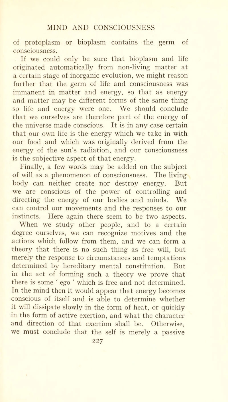 of protoplasm or bioplasm contains the germ of consciousness. If we could only be sure that bioplasm and life originated automatically from non-living matter at a certain stage of inorganic evolution, we might reason further that the germ of life and consciousness was immanent in matter and energy, so that as energy and matter may be different forms of the same thing so life and energy were one. We should conclude that we ourselves are therefore part of the energy of the universe made conscious. It is in any case certain that our own life is the energy which we take in with our food and which was originally derived from the energy of the sun’s radiation, and our consciousness is the subjective aspect of that energy. Finally, a few words may be added on the subject of will as a phenomenon of consciousness. The living body can neither create nor destroy energy. But we are conscious of the power of controlling and directing the energy of our bodies and minds. We can control our movements and the responses to our instincts. Here again there seem to be two aspects. When we study other people, and to a certain degree ourselves, we can recognize motives and the actions which follow from them, and we can form a theory that there is no such thing as free will, but merely the response to circumstances and temptations determined by hereditary mental constitution. But in the act of forming such a theory we prove that there is some ' ego ’ which is free and not determined. In the mind then it would appear that energy becomes conscious of itself and is able to determine whether it will dissipate slowly in the form of heat, or quickly in the form of active exertion, and what the character and direction of that exertion shall be. Otherwise, we must conclude that the self is merely a passive