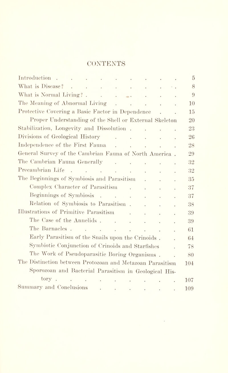 CONTENTS Introduction ......... What is Disease? ........ What is Normal Living? . . ^. The Meaning of Abnormal Living . . . . . Protective Covering a Basic Factor in Dependence Proper Understanding of the Shell or External Skeleton Stabilization, Longevity and Dissolution . . . . Divisions of Geological History ..... Independence of the First Fauna ..... General Survey of the Cambrian Fauna of North America . The Cambrian Fauna Generally ..... Precambrian Life ........ The Beginnings of Symbiosis and Parasitism Complex Character of Parasitism .... Beginnings of Symbiosis ...... Relation of Symbiosis to Parasitism .... Illustrations of Primitive Parasitism .... The Case of the Annelids ...... The Barnacles ........ Early Parasitism of the Snails upon the Crinoids . Symbiotic Conjunction of Crinoids and Starfishes The Work of Pseudoparasitic Boring Organisms . The Distinction between Protozoan and Metazoan Parasitism Sporozoan and Bacterial Parasitism in Geological His- tory ....... Summary and Conclusions ..... 5 8 9 10 15 20 23 26 28 29 35 37 37 38 39 39 61 64 78 80 104 107 109