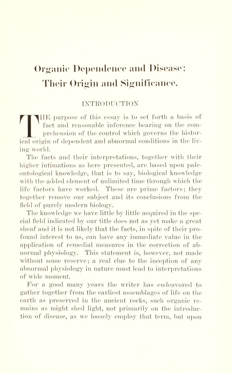 Their Origin and Significance. INTRODUCTION IJE purpose of this essay is to set forth a basis of fact and reasonable inference bearing on the com- prehension of the control which governs the histor- ical origin of dependent and abnormal conditions in the liv- ing world. The facts and their interpretations, together with their higher intimations as here presented, are based upon pale- ontological knowledge, that is to say, biological knowledge with the added element of unlimited time through which the life factors have worked. These are prime factors; they together remove our subject and its conclusions from the field of purely modern biology. The knowledge we have little by little acquired in the spe- cial field indicated by our title does not as yet make a great sheaf and it is not likely that the facts, in spite of their pro- found interest to us, can have any immediate value in the application of remedial measures in the correction of ab- normal physiology. This statement is, however, not made without some reserve; a real clue to the inception of any abnormal physiology in nature must lead to interpretations of wide moment. For a good many years the writer has endeavored to gather together from the earliest assemblages of life on the earth as preserved in the ancient rocks, such organic re- mains as might shed light, not primarily on the introduc- tion of disease, as we loosely employ that term, but upon