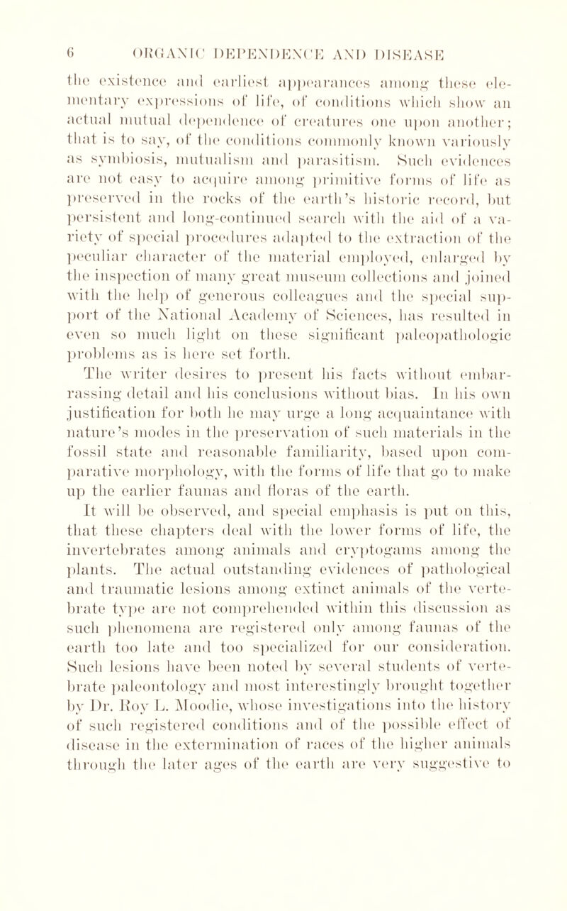 the existence and earliest appearances among these ele- mentary expressions of life, of conditions which show an actual mutual dependence of creatures one upon another; that is to say, ol the conditions commonly known variously as symbiosis, mutualism and parasitism. Such evidences are not easy to acquire among primitive forms of life as preserved in the rocks of the earth’s historic record, but persistent and long-continued search with the aid of a va- riety of special procedures adapted to the extraction of the peculiar character of the material employed, enlarged by the inspection of many great museum collections and joined with the help of generous colleagues and the special sup- port of the National Academy of Sciences, has resulted in even so much light on these significant paleopathologic problems as is here set forth. The writer desires to present his facts without embar- rassing detail and his conclusions without bias. In his own justification for both he may urge a long acquaintance with nature’s modes in the preservation of such materials in the fossil state and reasonable familiarity, based upon com- parative morphology, with the forms of life that go to make up the earlier faunas and floras of the earth. It will be observed, and special emphasis is put on this, that these chapters deal with the lower forms of life, the invertebrates among animals and cryptogams among the plants. The actual outstanding evidences of pathological and traumatic lesions among extinct animals of the verte- brate type are not comprehended within this discussion as such phenomena are registered only among faunas of the earth too late and too specialized for our consideration. Sucli lesions have been noted by several students of verte- brate paleontology and most interestingly brought together by Dr. Roy L. Moodie, whose investigations into the history of such registered conditions and of the possible effect of disease in the extermination of races of the higher animals through the later ages of the earth are very suggestive to