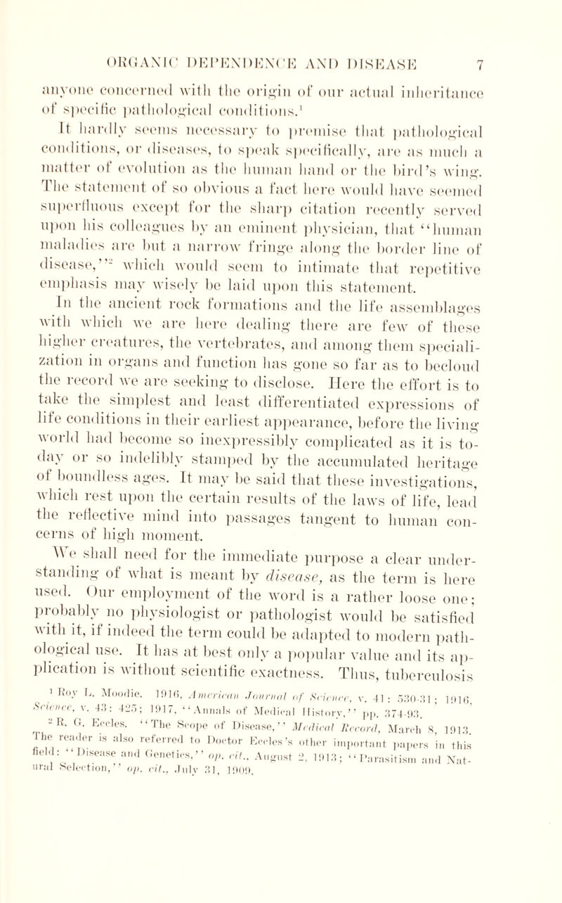 anyone concerned with the origin of our actual inheritance of specific pathological conditions.1 It hardly seems necessary to premise that pathological conditions, or diseases, to speak specifically, are as much a matter of evolution as the human hand or the bird’s wing. The statement of so obvious a fact here would have seemed superfluous except for the sharp citation recently served upon his colleagues by an eminent physician, that “human maladies are but a narrow fringe along the border line of disease,”-' which would seem to intimate that repetitive emphasis may wisely be laid upon this statement. In the ancient rock formations and the life assemblages with which we are here dealing there are few of these higher creatures, the vertebrates, and among them speciali- zation in organs and function has gone so far as to becloud the record we are seeking to disclose. Here the effort is to take the simplest and least differentiated expressions of life conditions in their earliest appearance, before the living world had become so inexpressibly complicated as it is to- day or so indelibly stamped by the accumulated heritage of boundless ages. It may be said that these investigations, which rest upon the certain results of the laws of life, lead the 1 effective mind into passages tangent to human con- cerns of high moment. We shall need for the immediate purpose a clear under- standing ot what is meant by disease, as the term is here used. Our employment of the word is a rather loose one; probably no physiologist or pathologist would be satisfied with it, if indeed the term could be adapted to modern path- ological use. Tt has at best only a popular value and its ap- plication is without scientific exactness. Thus, tuberculosis 1 Roy L. Moodie. 1010, American Journal Science, v. 43: 425; 11117, “Annals of Medina - R. G. Eecles. “The Scope of Disease,” The reader is also referred to Doctor Eecles’s field: “Disease and Genetics,” op. cit., August ural Selection,” op. cit., July 31, 11)09. of Science, v. 41 : 530-31 ; 1 History,” pp. 374-93. Medical Heeord, March 8, other important papers in 2, 1913; “Parasitism and 1916, 1913. this Nat-