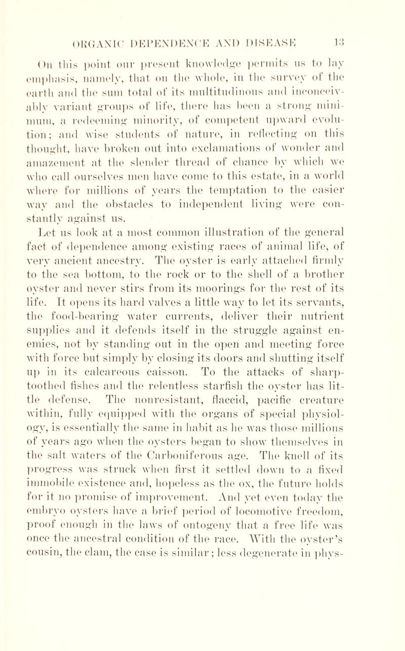 ()n this point our present knowledge permits us to lay emphasis, namely, that on the whole, in the survey of the earth and the sum total of its multitudinous and inconceiv- ably variant groups of life, there has been a strong mini- mum, a redeeming’ minority, of competent upward evolu- tion; and wise students of nature, in reflecting on this thought, have broken out into exclamations of wonder and amazement at the slender thread of chance by which we who call ourselves men have come to this estate, in a world where for millions of years the temptation to the easier way and the obstacles to independent living were con- stantly against us. Let us look at a most common illustration of the general fact of dependence among existing races of animal life, of very ancient ancestry. The oyster is early attached firmly to the sea bottom, to the rock or to the shell of a brother oyster and never stirs from its moorings for the rest of its life. It opens its hard valves a little way to let its servants, the food-bearing water currents, deliver their nutrient supplies and it defends itself in the struggle against en- emies, not by standing out in the open and meeting force with force but simply by closing its doors and shutting itself up in its calcareous caisson. To the attacks of sharp- toothed fishes and the relentless starfish the oyster has lit- tle defense. The nonresistant, flaccid, pacific creature within, fully equipped with the organs of special physiol- ogy, is essentially tin' same in habit as he was those millions of years ago when the oysters began to show themselves in the salt waters of the Carboniferous age. The knell of its progress was struck when first it settled down to a fixed immobile existence and, hopeless as the ox, the future holds for it no promise of improvement. And yet even today the embryo oysters have a brief period of locomotive freedom, proof enough in the laws of ontogeny that a free life was once the ancestral condition of the race. With the oyster’s cousin, the clam, the case is similar; less degenerate in phys-