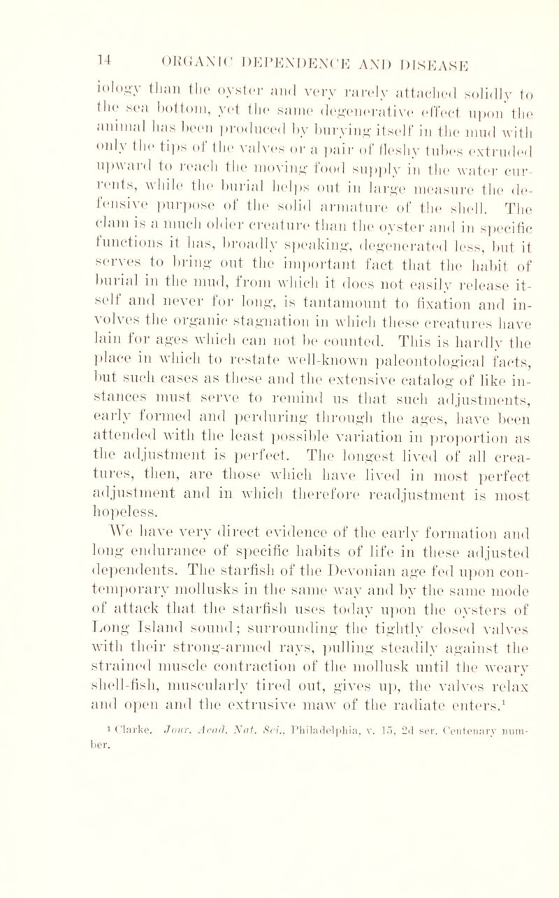 iologv than the oyster and very rarely attached solidly to the sea bottom, yet the same degenerative (‘fleet upon the animal lias been produced hv burying itself in the mud with only the tips of the valves or a pair of fleshy tubes extruded upward to reach the moving food supply in the water cur- rents, while the burial helps out in large measure the de- fensive purpose of the solid armature of the shell. The clam is a much older creature than the oyster and in specific tunctions it has, broadly speaking, degenerated less, but it serves to bring out the important fact that the habit of burial in the mud, from which it does not easilv release it- self and never for long, is tantamount to fixation and in- volves the organic stagnation in which these creatures have lain for ages which can not be counted. This is hardly the place in which to restate1 well-known paleontological facts, but such cases as these and the extensive catalog of like in- stances must serve to remind us that such adjustments, early formed and perduring through the ages, have been attended with the least possible variation in proportion as the adjustment is perfect. The longest lived of all crea- tures, then, are those which have lived in most perfect adjustment and in which therefore readjustment is most hopeless. We have very direct evidence of the early formation and long endurance of specific habits of life in these adjusted dependents. The starfish of the Devonian age fed upon con- temporary mollusks in the same way and by the same mode of attack that the starfish uses today upon the oysters of Long Island sound; surrounding the tightly closed valves with their strong-armed rays, pulling steadily against the strained muscle contraction of the mollusk until the weary shell-fish, muscularlv tired out, gives up, the valves relax and open and the extrusive maw of the radiate enters.1 1 (larke. Jour. Acad. Nat. SciPhiladelphia, v. 15, 2d ser. Centenary num- ber.