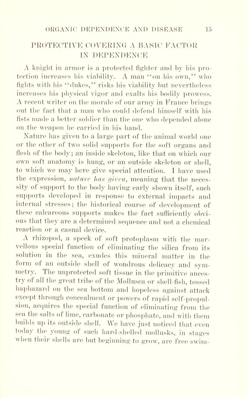 PROTECT IV E COVERING A BASIC1 FACTOR IN DEPENDENCE A knight in armor is a protected fighter and by his pro- tection increase's Ids viability. A man “on Ids own,” who flights with his “dukes,” risks his viability lad nevertheless increases his physical vigor and exalts his bodily prowess. A recent writer on the morale of our army in France brings out the fact that a man who could defend himself with Ids fists made a better soldier than the one who depended alone on the weapon he carried in his hand. Nature has given to a large part of the animal world one or the other of two solid supports for the soft organs and Gosh of the body; an inside skeleton, like that on which our own soft anatomy is hung, or an outside skeleton or shell, to which we may here give special attention. I have used the expression, nature has given, meaning that the neces- sity of support to the body having early shown itself, such supports developed in response to external impacts and internal stresses; the historical course of development of these calcareous supports makes the fact sufficiently obvi- ous that they are a determined sequence and not a chemical reaction or a casual device. A rhizopod, a speck of soft protoplasm with the mar- vellous special function of eliminating the silica from its solution in the sea, exudes this mineral matter in the form of an outside shell of wondrous delicacy and sym- metry. The unprotected soft tissue in the primitive ances- try of all the great tribe of the Mollusca or shell-fish, tossed haphazard on the sea bottom and hopeless against attack except through concealment or powers of rapid self-propul- sion, acquires the special function of eliminating from the sea the salts of lime, carbonate or phosphate, and with them builds up its outside shell. We have just noticed that even toda\ the young of such hard-shelled mollusks, in stages when their shells are but beginning to grow, are free swim-