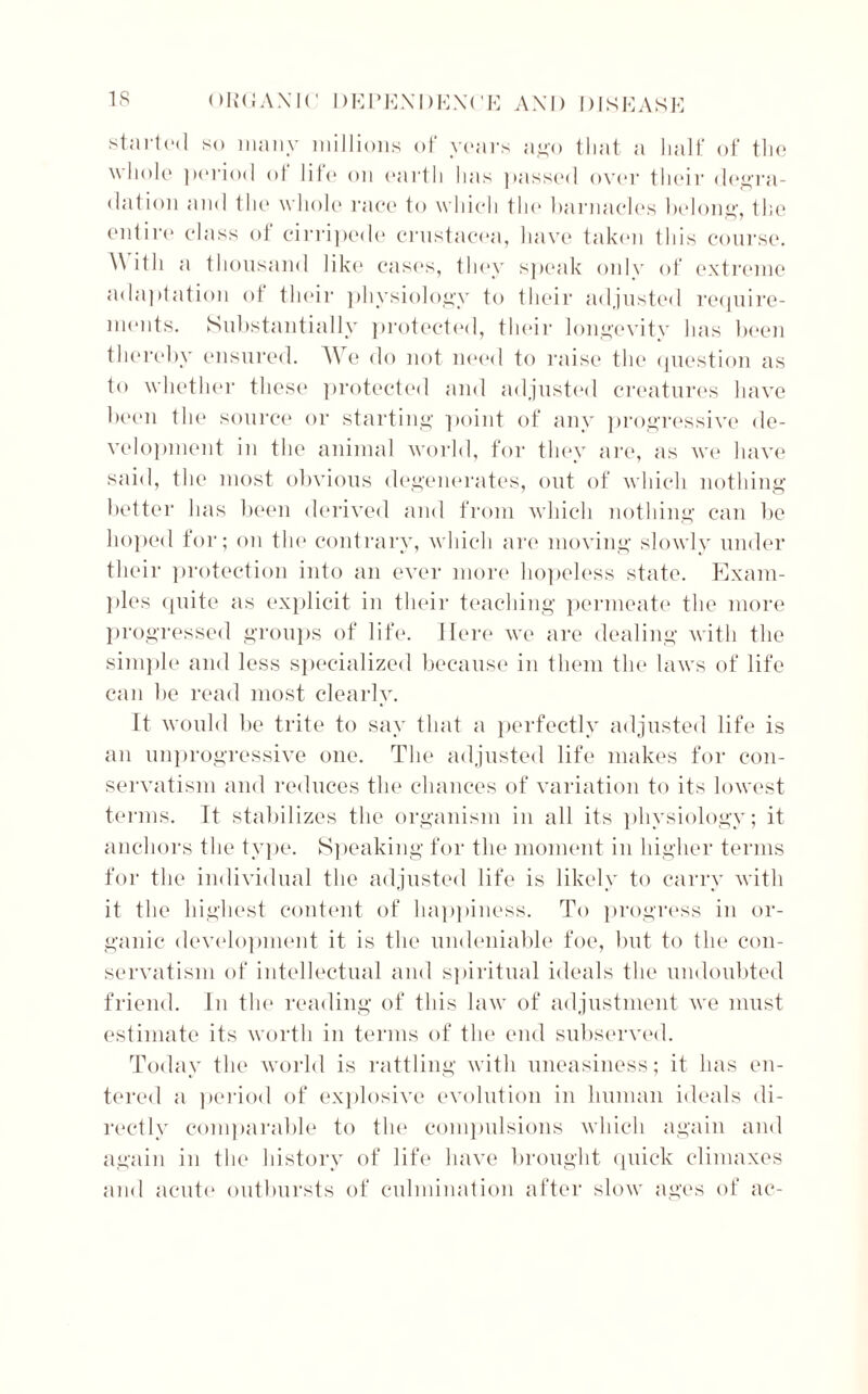 started so many millions of years ago that a half of the whole period of life on earth has passed over their degra- dation and the whole race to which the barnacles belong, the entire class of cirripede Crustacea, have taken this course. With a thousand like cases, they speak onlv of extreme adaptation of their physiology to their adjusted require- ments. Substantially protected, their longevity has been thereby ensured. We do not need to raise the question as to whether these protected and adjusted creatures have been the source or starting point of any progressive de- velopment in the animal world, for they are, as we have said, the most obvious degenerates, out of which nothing better has been derived and from which nothing can be hoped for; on the contrary, which are moving slowly under their protection into an ever more hopeless state. Exam- ples quite as explicit in their teaching permeate the more progressed groups of life. Here we are dealing with the simple and less specialized because in them the laws of life can lie read most clearly. It would be trite to say that a perfectly adjusted life is an unprogressive one. The adjusted life makes for con- servatism and reduces the chances of variation to its lowest terms. It stabilizes the organism in all its physiology; it anchors the type. Speaking for the moment in higher terms for the individual the adjusted life is likely to carry with it the highest content of happiness. To progress in or- ganic development it is the undeniable foe, but to the con- servatism of intellectual and spiritual ideals the undoubted friend. In the reading of this law of adjustment we must estimate its worth in terms of the end subserved. Today the world is rattling with uneasiness; it has en- tered a period of explosive evolution in human ideals di- rectly comparable to the compulsions which again and again in the history of life have brought quick climaxes and acute outbursts of culmination after slow ages of ac-