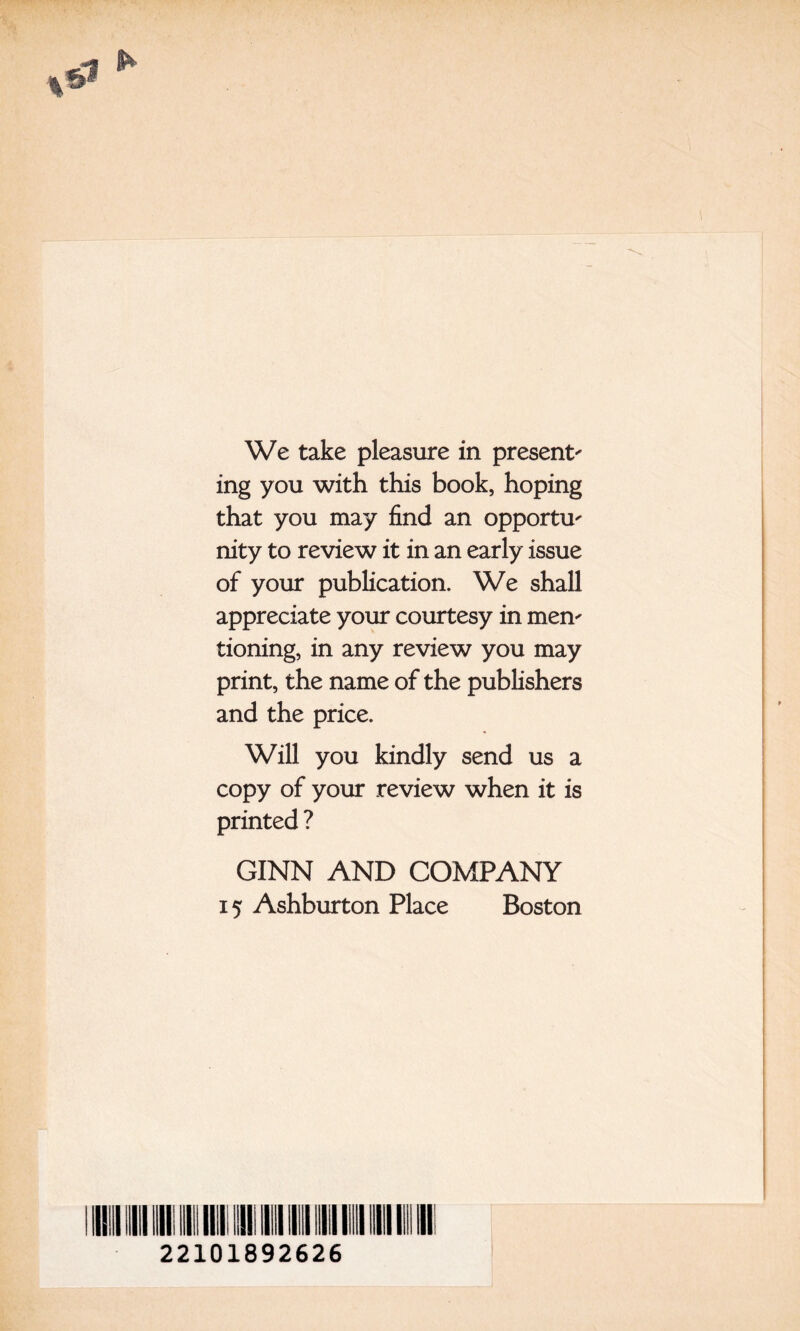 We take pleasure in present^ ing you with this book, hoping that you may find an opportU' nity to review it in an early issue of your publication. We shall appreciate your courtesy in men' tioning, in any review you may print, the name of the publishers and the price. Will you kindly send us a copy of your review when it is printed ? GINN AND COMPANY 15 Ashburton Place Boston II 22101892626