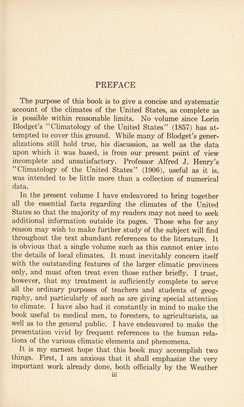 PREFACE The purpose of this book is to give a concise and systematic account of the climates of the United States, as complete as is possible within reasonable limits. No volume since Lorin Blodget’s ^'Climatology of the United States’ (1857) has at¬ tempted to cover this ground. While many of Blodget’s gener¬ alizations still hold true, his discussion, as well as the data upon which it was based, is from our present point of view incomplete and unsatisfactory. Professor Alfred J. Henry’s Climatology of the United States” (1906), useful as it is, was intended to be little more than a collection of numerical data. In the present volume I have endeavored to bring together all the essential facts regarding the climates of the United States so that the majority of my readers may not need to seek additional information outside its pages. Those who for any reason may wish to make further study of the subject will find throughout the text abundant references to the literature. It is obvious that a single volume such as this cannot enter into the details of local climates. It must inevitably concern itself with the outstanding features of the larger climatic provinces only, and must often treat even those rather briefly. I trust, however, that my treatment is sufficiently complete to serve all the ordinary purposes of teachers and students of geog- raphy, and particularly of such as are giving special attention to climate. I have also had it constantly in mind to make the book useful to medical men, to foresters, to agriculturists, as well as to the general public. I have endeavored to make the presentation vivid by frequent references to the human rela¬ tions of the various climatic elements and phenomena. It is my earnest hope that this book may accomplish two things. First, I am anxious that it shall emphasize the very important work already done, both officially by the Weather