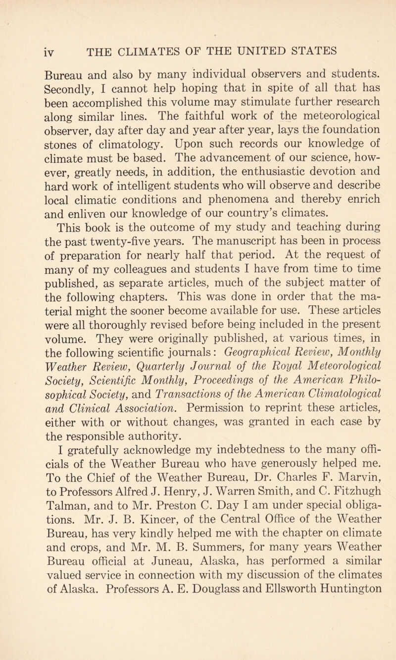 Bureau and also by many individual observers and students. Secondly, I cannot help hoping that in spite of all that has been accomplished this volume may stimulate further research along similar lines. The faithful work of the meteorological observer, day after day and year after year, lays the foundation stones of climatology. Upon such records our knowledge of climate must be based. The advancement of our science, how¬ ever, greatly needs, in addition, the enthusiastic devotion and hard work of intelligent students who will observe and describe local climatic conditions and phenomena and thereby enrich and enliven our knowledge of our country’s climates. This book is the outcome of my study and teaching during the past twenty-five years. The manuscript has been in process of preparation for nearly half that period. At the request of many of my colleagues and students I have from time to time published, as separate articles, much of the subject matter of the following chapters. This was done in order that the ma¬ terial might the sooner become available for use. These articles were all thoroughly revised before being included in the present volume. They were originally published, at various times, in the following scientific journals: Geographical Review, Monthly Weather Review, Quarterly Journal of the Royal Meteorological Society, Scientific Monthly, Proceedings of the American Philo¬ sophical Society, and Transactions of the American Climatological and Clinical Association. Permission to reprint these articles, either with or without changes, was granted in each case by the responsible authority. I gratefully acknowledge my indebtedness to the many offi¬ cials of the Weather Bureau who have generously helped me. To the Chief of the Weather Bureau, Dr. Charles F. Marvin, to Professors Alfred J. Henry, J. Warren Smith, and C. Fitzhugh Talman, and to Mr. Preston C. Day I am under special obliga¬ tions. Mr. J. B. Kincer, of the Central Office of the Weather Bureau, has very kindly helped me with the chapter on climate and crops, and Mr. M. B. Summers, for many years Weather Bureau official at Juneau, Alaska, has performed a similar valued service in connection with my discussion of the climates of Alaska. Professors A. E. Douglass and Ellsworth Huntington