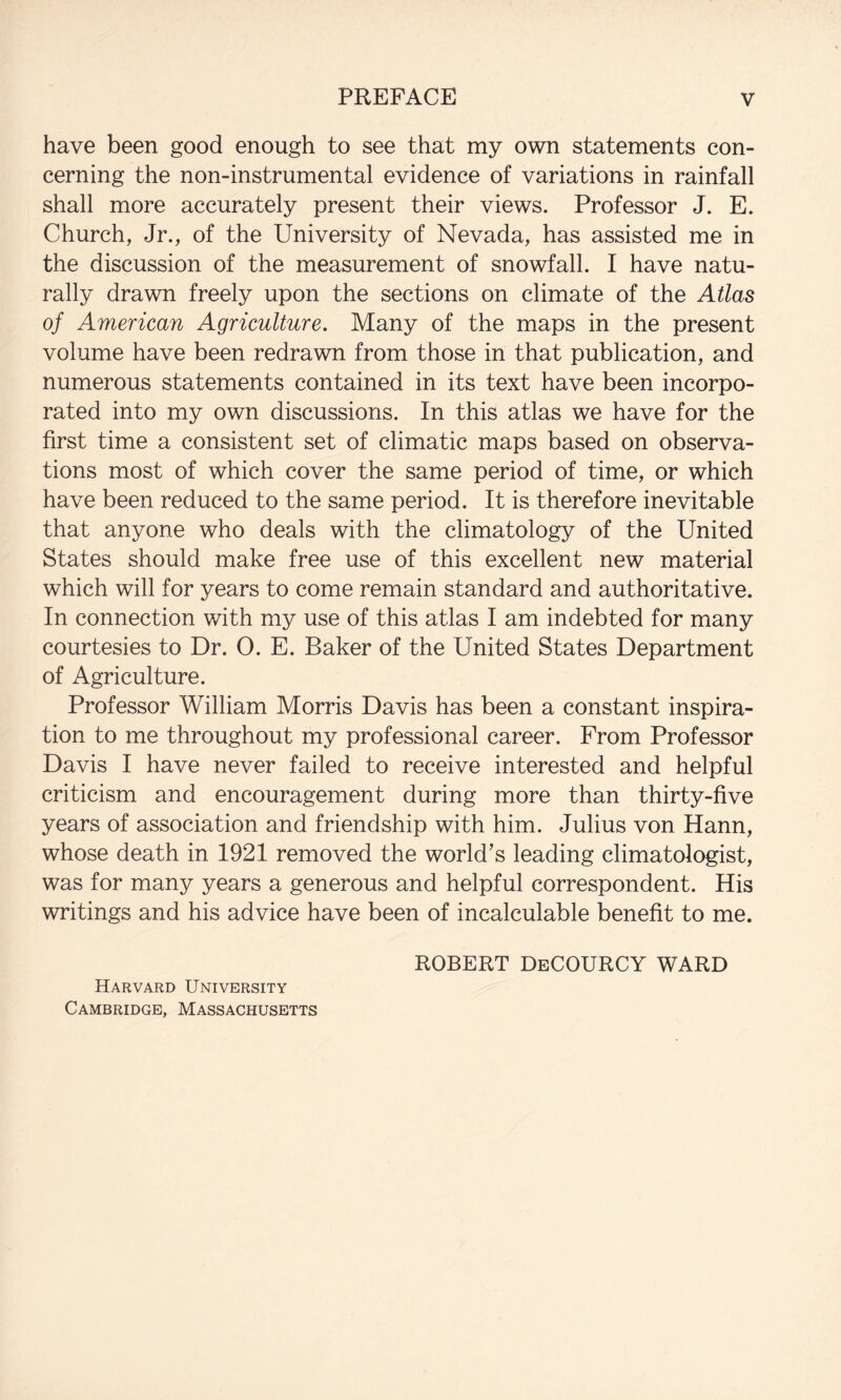 have been good enough to see that my own statements con¬ cerning the non-instrumental evidence of variations in rainfall shall more accurately present their views. Professor J. E. Church, Jr., of the University of Nevada, has assisted me in the discussion of the measurement of snowfall. I have natu¬ rally drawn freely upon the sections on climate of the Atlas of American Agriculture. Many of the maps in the present volume have been redrawn from those in that publication, and numerous statements contained in its text have been incorpo¬ rated into my own discussions. In this atlas we have for the first time a consistent set of climatic maps based on observa¬ tions most of which cover the same period of time, or which have been reduced to the same period. It is therefore inevitable that anyone who deals with the climatology of the United States should make free use of this excellent new material which will for years to come remain standard and authoritative. In connection with my use of this atlas I am indebted for many courtesies to Dr. 0. E. Baker of the United States Department of Agriculture. Professor William Morris Davis has been a constant inspira¬ tion to me throughout my professional career. From Professor Davis I have never failed to receive interested and helpful criticism and encouragement during more than thirty-five years of association and friendship with him. Julius von Hann, whose death in 1921 removed the world's leading climatologist, was for many years a generous and helpful correspondent. His writings and his advice have been of incalculable benefit to me. Harvard University Cambridge, Massachusetts ROBERT DeCOURCY WARD