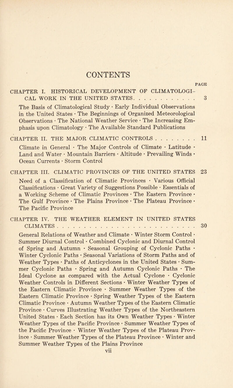 CONTENTS PAGE CHAPTER I. HISTORICAL DEVELOPMENT OF CLIMATOLOGI¬ CAL WORK IN THE UNITED STATES. 3 The Basis of Climatological Study • Early Individual Observations in the United States • The Beginnings of Organized Meteorological Observations • The National Weather Service • The Increasing Em¬ phasis upon Climatology • The Available Standard Publications CHAPTER II. THE MAJOR CLIMATIC CONTROLS.11 Climate in General • The Major Controls of Climate • Latitude • Land and Water • Mountain Barriers • Altitude • Prevailing Winds • Ocean Currents • Storm Control CHAPTER III. CLIMATIC PROVINCES OF THE UNITED STATES 23 Need of a Classification of Climatic Provinces • Various Official Classifications • Great Variety of Suggestions Possible • Essentials of a Working Scheme of Climatic Provinces • The Eastern Province • The Gulf Province • The Plains Province • The Plateau Province • The Pacific Province CHAPTER IV. THE WEATHER ELEMENT IN UNITED STATES CLIMATES.30 General Relations of Weather and Climate • Winter Storm Control • Summer Diurnal Control • Combined Cyclonic and Diurnal Control of Spring and Autumn • Seasonal Grouping of Cyclonic Paths • Winter Cyclonic Paths • Seasonal Variations of Storm Paths and of Weather Types ♦ Paths of Anticyclones in the United States • Sum¬ mer Cyclonic Paths • Spring and Autumn Cyclonic Paths • The Ideal Cyclone as compared with the Actual Cyclone • Cyclonic Weather Controls in Different Sections • Winter Weather Types of the Eastern Climatic Province • Summer Weather Types of the Eastern Climatic Province • Spring Weather Types of the Eastern Climatic Province • Autumn Weather Types of the Eastern Climatic Province • Curves Illustrating Weather Types of the Northeastern United States • Each Section has its Own Weather Types * Winter Weather Types of the Pacific Province • Summer Weather Types of the Pacific Province • Winter Weather Types of the Plateau Prov¬ ince • Summer Weather Types of the Plateau Province • Winter and Summer Weather Types of the Plains Province Vll
