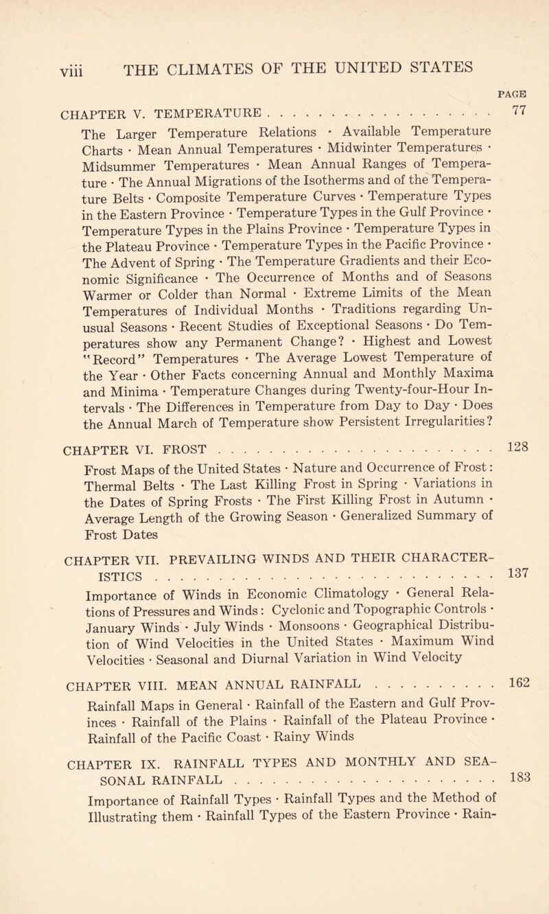 CHAPTER V. TEMPERATURE. The Larger Temperature Relations • Available Temperature Charts • Mean Annual Temperatures • Midwinter Temperatures • Midsummer Temperatures • Mean Annual Ranges of Tempera¬ ture • The Annual Migrations of the Isotherms and of the Tempera¬ ture Belts • Composite Temperature Curves • Temperature Types in the Eastern Province • Temperature Types in the Gulf Province • Temperature Types in the Plains Province • Temperature Types in the Plateau Province • Temperature Types in the Pacific Province • The Advent of Spring • The Temperature Gradients and their Eco¬ nomic Significance • The Occurrence of Months and of Seasons Warmer or Colder than Normal • Extreme Limits of the Mean Temperatures of Individual Months • Traditions regarding Un¬ usual Seasons ♦ Recent Studies of Exceptional Seasons • Do Tem¬ peratures show any Permanent Change? • Highest and Lowest '’Record” Temperatures • The Average Lowest Temperature of the Year • Other Facts concerning Annual and Monthly Maxima and Minima • Temperature Changes during Twenty-four-Hour In¬ tervals • The Differences in Temperature from Day to Day • Does the Annual March of Temperature show Persistent Irregularities? CHAPTER VI. FROST. Frost Maps of the United States • Nature and Occurrence of Frost: Thermal Belts ♦ The Last Killing Frost in Spring • Variations in the Dates of Spring Frosts • The First Killing Frost in Autumn • Average Length of the Growing Season • Generalized Summary of Frost Dates CHAPTER VII. PREVAILING WINDS AND THEIR CHARACTER¬ ISTICS . Importance of Winds in Economic Climatology • General Rela¬ tions of Pressures and Winds: Cyclonic and Topographic Controls • January Winds • July Winds • Monsoons • Geographical Distribu¬ tion of Wind Velocities in the United States • Maximum Wind Velocities • Seasonal and Diurnal Variation in Wind Velocity CHAPTER VIII. MEAN ANNUAL RAINFALL. Rainfall Maps in General • Rainfall of the Eastern and Gulf Prov¬ inces • Rainfall of the Plains • Rainfall of the Plateau Province • Rainfall of the Pacific Coast • Rainy Winds CHAPTER IX. RAINFALL TYPES AND MONTHLY AND SEA¬ SONAL RAINFALL. Importance of Rainfall Types • Rainfall Types and the Method of Illustrating them • Rainfall Types of the Eastern Province • Rain-