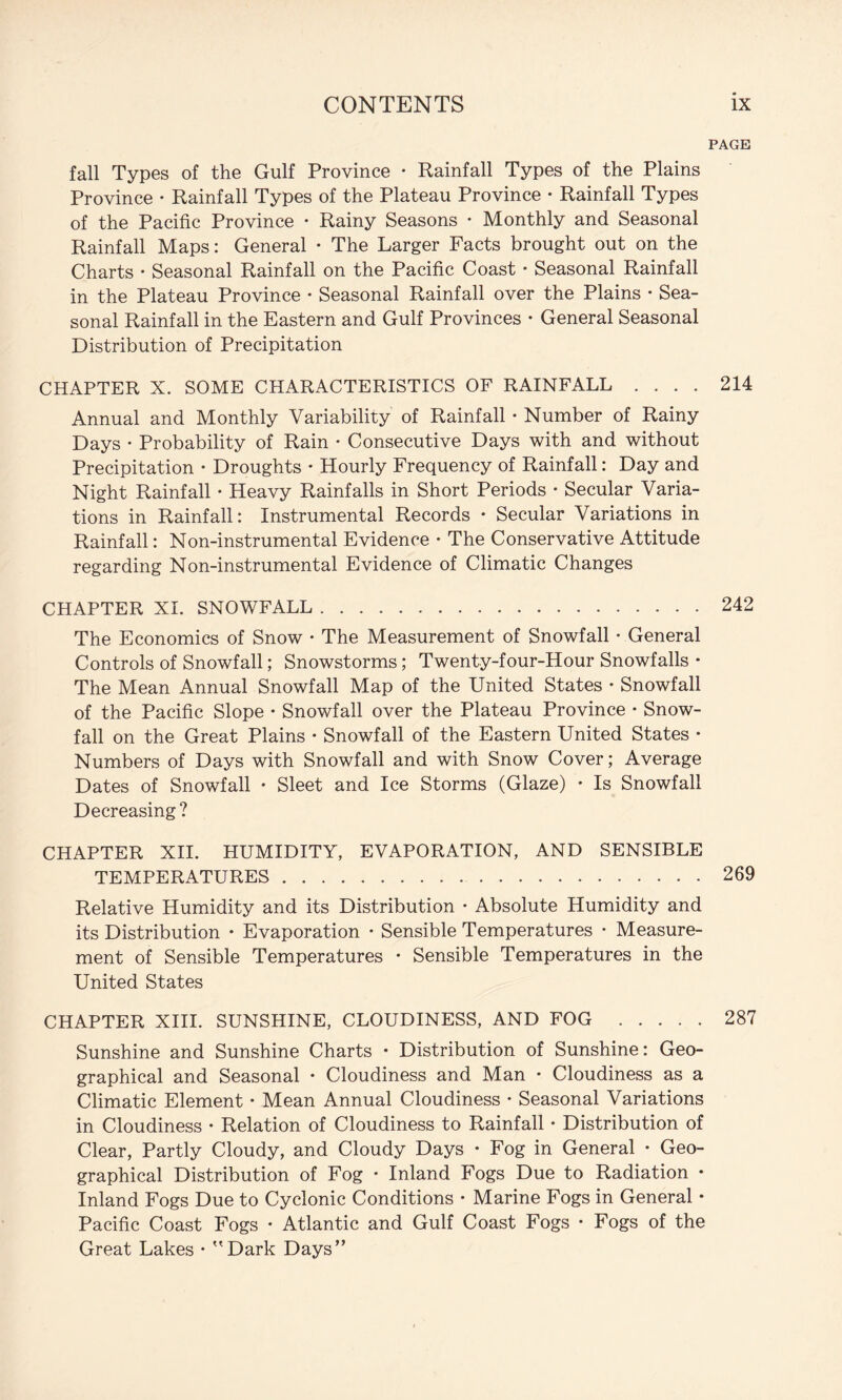 fall Types of the Gulf Province • Rainfall Types of the Plains Province • Rainfall Types of the Plateau Province • Rainfall Types of the Pacific Province • Rainy Seasons • Monthly and Seasonal Rainfall Maps: General • The Larger Facts brought out on the Charts • Seasonal Rainfall on the Pacific Coast • Seasonal Rainfall in the Plateau Province • Seasonal Rainfall over the Plains • Sea¬ sonal Rainfall in the Eastern and Gulf Provinces • General Seasonal Distribution of Precipitation CHAPTER X. SOME CHARACTERISTICS OF RAINFALL .... Annual and Monthly Variability of Rainfall • Number of Rainy Days • Probability of Rain • Consecutive Days with and without Precipitation • Droughts • Hourly Frequency of Rainfall: Day and Night Rainfall • Heavy Rainfalls in Short Periods • Secular Varia¬ tions in Rainfall: Instrumental Records • Secular Variations in Rainfall: Non-instrumental Evidence • The Conservative Attitude regarding Non-instrumental Evidence of Climatic Changes CHAPTER XI. SNOWFALL. The Economics of Snow • The Measurement of Snowfall • General Controls of Snowfall; Snowstorms; Twenty-four-Hour Snowfalls • The Mean Annual Snowfall Map of the United States • Snowfall of the Pacific Slope • Snowfall over the Plateau Province • Snow¬ fall on the Great Plains • Snowfall of the Eastern United States • Numbers of Days with Snowfall and with Snow Cover; Average Dates of Snowfall • Sleet and Ice Storms (Glaze) • Is Snowfall Decreasing? CHAPTER XH. HUMIDITY, EVAPORATION, AND SENSIBLE TEMPERATURES. Relative Humidity and its Distribution • Absolute Humidity and its Distribution • Evaporation • Sensible Temperatures • Measure¬ ment of Sensible Temperatures • Sensible Temperatures in the United States CHAPTER XHI. SUNSHINE, CLOUDINESS, AND FOG . Sunshine and Sunshine Charts • Distribution of Sunshine: Geo¬ graphical and Seasonal * Cloudiness and Man • Cloudiness as a Climatic Element • Mean Annual Cloudiness • Seasonal Variations in Cloudiness • Relation of Cloudiness to Rainfall • Distribution of Clear, Partly Cloudy, and Cloudy Days • Fog in General • Geo¬ graphical Distribution of Fog • Inland Fogs Due to Radiation • Inland Fogs Due to Cyclonic Conditions • Marine Fogs in General • Pacific Coast Fogs • Atlantic and Gulf Coast Fogs • Fogs of the Great Lakes • Dark Days PAGE 214 242 269 287