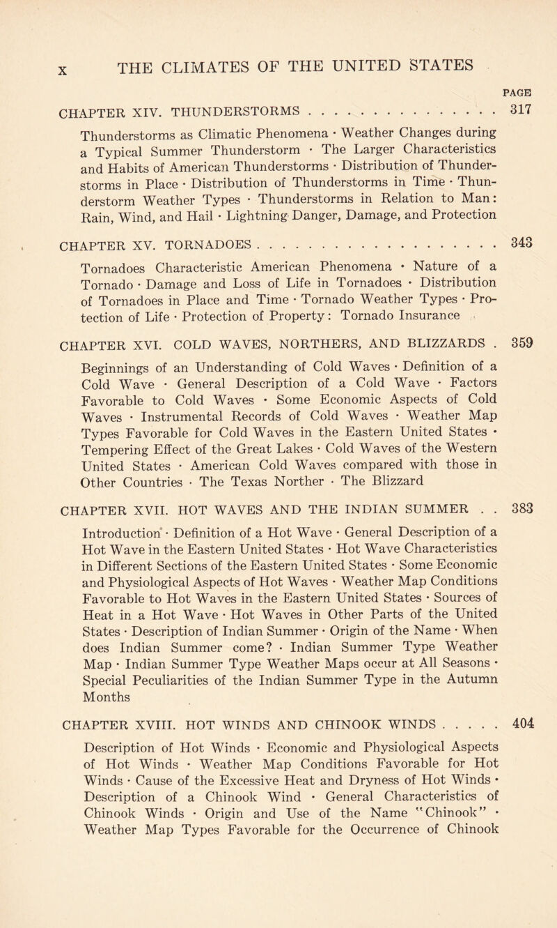 PAGE CHAPTER XIV. THUNDERSTORMS.317 Thunderstorms as Climatic Phenomena • Weather Changes during a Typical Summer Thunderstorm • The Larger Characteristics and Habits of American Thunderstorms • Distribution of Thunder¬ storms in Place • Distribution of Thunderstorms in Time • Thun¬ derstorm Weather Types • Thunderstorms in Relation to Man: Rain, Wind, and Hail • Lightning Danger, Damage, and Protection CHAPTER XV. TORNADOES.343 Tornadoes Characteristic American Phenomena • Nature of a Tornado • Damage and Loss of Life in Tornadoes • Distribution of Tornadoes in Place and Time • Tornado Weather Types • Pro¬ tection of Life • Protection of Property: Tornado Insurance CHAPTER XVI. COLD WAVES, NORTHERS, AND BLIZZARDS . 359 Beginnings of an Understanding of Cold Waves • Definition of a Cold Wave • General Description of a Cold Wave • Factors Favorable to Cold Waves • Some Economic Aspects of Cold Waves • Instrumental Records of Cold Waves • Weather Map Types Favorable for Cold Waves in the Eastern United States • Tempering Effect of the Great Lakes • Cold Waves of the Western United States • American Cold Waves compared with those in Other Countries • The Texas Norther • The Blizzard CHAPTER XVH. HOT WAVES AND THE INDIAN SUMMER . . 383 Introduction • Definition of a Hot Wave • General Description of a Hot Wave in the Eastern United States • Hot Wave Characteristics in Different Sections of the Eastern United States • Some Economic and Physiological Aspects of Hot Waves • Weather Map Conditions Favorable to Hot Waves in the Eastern United States * Sources of Heat in a Hot Wave • Hot Waves in Other Parts of the United States • Description of Indian Summer • Origin of the Name * When does Indian Summer come? • Indian Summer Type Weather Map • Indian Summer Type Weather Maps occur at All Seasons • Special Peculiarities of the Indian Summer Type in the Autumn Months CHAPTER XVHI. HOT WINDS AND CHINOOK WINDS.404 Description of Hot Winds • Economic and Physiological Aspects of Hot Winds • Weather Map Conditions Favorable for Hot Winds • Cause of the Excessive Heat and Dryness of Hot Winds • Description of a Chinook Wind • General Characteristics of Chinook Winds • Origin and Use of the Name ''Chinook” • Weather Map Types Favorable for the Occurrence of Chinook