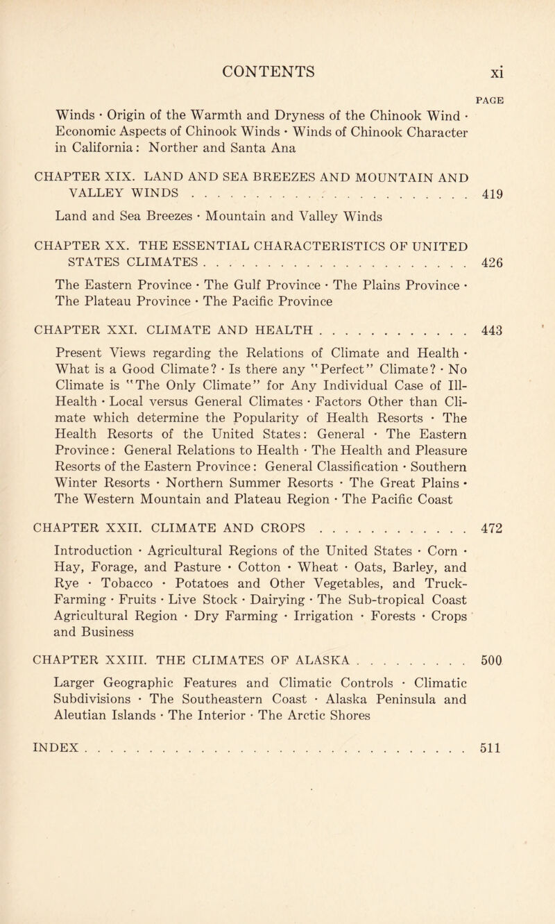 PAGE Winds • Origin of the Warmth and Dryness of the Chinook Wind • Economic Aspects of Chinook Winds • Winds of Chinook Character in California: Norther and Santa Ana CHAPTER XIX. LAND AND SEA BREEZES AND MOUNTAIN AND VALLEY WINDS.419 Land and Sea Breezes • Mountain and Valley Winds CHAPTER XX. THE ESSENTIAL CHARACTERISTICS OF UNITED STATES CLIMATES.426 The Eastern Province • The Gulf Province • The Plains Province • The Plateau Province • The Pacific Province CHAPTER XXI. CLIMATE AND HEALTH.443 Present Views regarding the Relations of Climate and Health • What is a Good Climate? • Is there any Perfect” Climate? • No Climate is The Only Climate” for Any Individual Case of Ill- Health • Local versus General Climates • Factors Other than Cli¬ mate which determine the Popularity of Health Resorts • The Health Resorts of the United States: General • The Eastern Province: General Relations to Health • The Health and Pleasure Resorts of the Eastern Province : General Classification • Southern Winter Resorts • Northern Summer Resorts • The Great Plains • The Western Mountain and Plateau Region • The Pacific Coast CHAPTER XXII. CLIMATE AND CROPS.472 Introduction • Agricultural Regions of the United States • Corn • Hay, Forage, and Pasture • Cotton • Wheat • Oats, Barley, and Rye • Tobacco • Potatoes and Other Vegetables, and Truck- Farming • Fruits • Live Stock • Dairying • The Sub-tropical Coast Agricultural Region • Dry Farming • Irrigation • Forests • Crops and Business CHAPTER XXIII. THE CLIMATES OF ALASKA.500 Larger Geographic Features and Climatic Controls • Climatic Subdivisions • The Southeastern Coast • Alaska Peninsula and Aleutian Islands • The Interior • The Arctic Shores INDEX 511