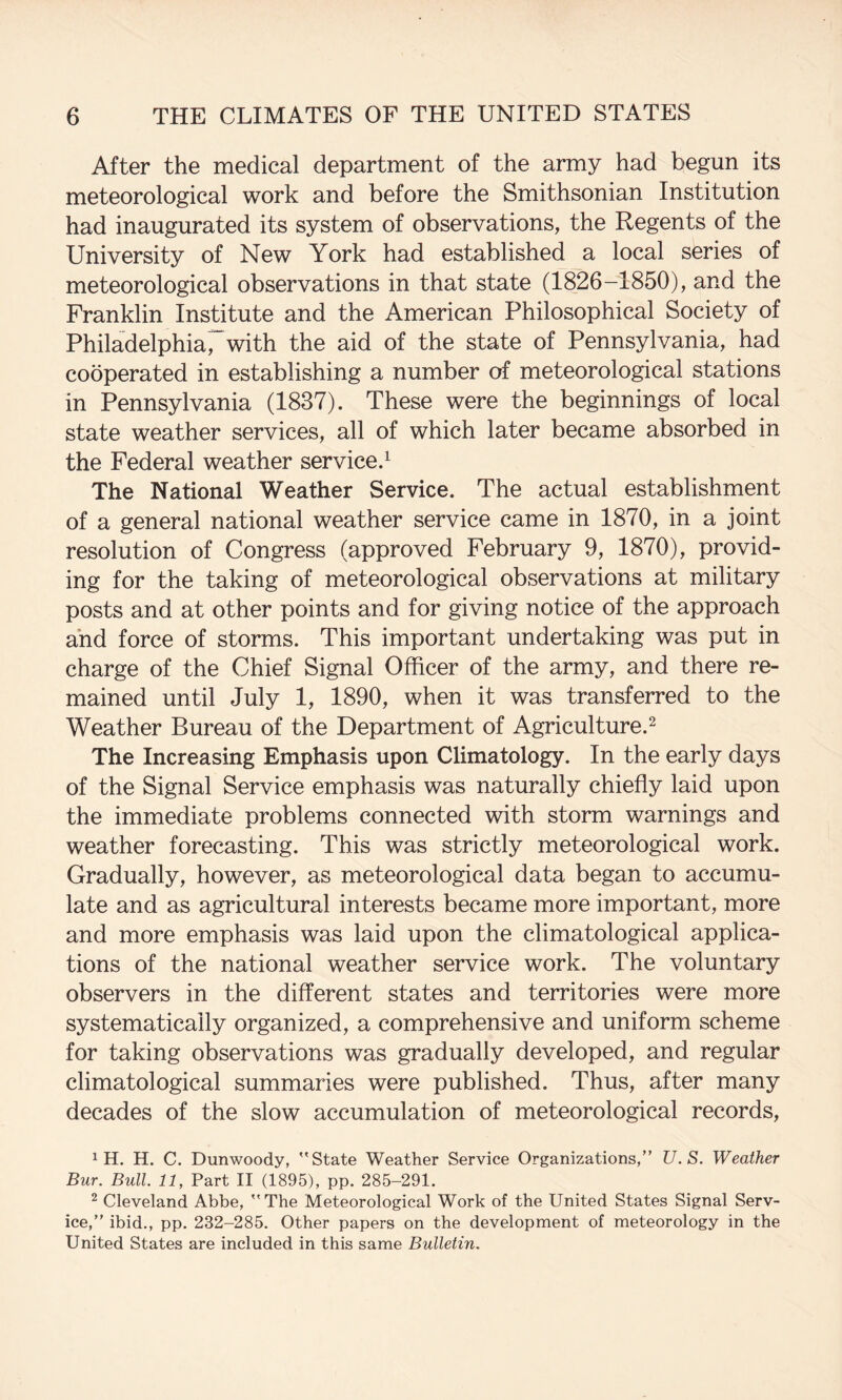 After the medical department of the army had begun its meteorological work and before the Smithsonian Institution had inaugurated its system of observations, the Regents of the University of New York had established a local series of meteorological observations in that state (1826-1850), and the Franklin Institute and the American Philosophical Society of Philadelphiarwith the aid of the state of Pennsylvania, had cooperated in establishing a number of meteorological stations in Pennsylvania (1837). These were the beginnings of local state weather services, all of which later became absorbed in the Federal weather service.^ The National Weather Service. The actual establishment of a general national weather service came in 1870, in a joint resolution of Congress (approved February 9, 1870), provid¬ ing for the taking of meteorological observations at military posts and at other points and for giving notice of the approach and force of storms. This important undertaking was put in charge of the Chief Signal Officer of the army, and there re¬ mained until July 1, 1890, when it was transferred to the Weather Bureau of the Department of Agriculture.^ The Increasing Emphasis upon Climatology. In the early days of the Signal Service emphasis was naturally chiefly laid upon the immediate problems connected with storm warnings and weather forecasting. This was strictly meteorological work. Gradually, however, as meteorological data began to accumu¬ late and as agricultural interests became more important, more and more emphasis was laid upon the climatological applica¬ tions of the national weather service work. The voluntary observers in the different states and territories were more systematically organized, a comprehensive and uniform scheme for taking observations was gradually developed, and regular climatological summaries were published. Thus, after many decades of the slow accumulation of meteorological records, 1 H. H. C. Dunwoody, State Weather Service Organizations,” U.S. Weather Bur. Bull. 11, Part II (1895), pp. 285-291. ^ Cleveland Abbe, The Meteorological Work of the United States Signal Serv¬ ice,” ibid., pp. 232-285. Other papers on the development of meteorology in the United States are included in this same Bulletin.