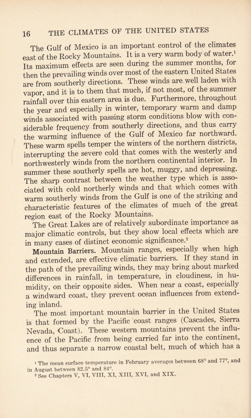 The Gulf of Mexico is an important control of the climates east of the Rocky Mountains. It is a very warm body of water.* Its maximum effects are seen during the summer months, for then the prevailing winds over most of the eastern United States are from southerly directions. These winds are well laden with vapor, and it is to them that much, if not most, of the summer rainfall over this eastern area is due. Furthermore, throughout the year and especially in winter, temporary warm and damp winds associated with passing storm conditions blow with con¬ siderable frequency from southerly directions, and thus carry the warming influence of the Gulf of Mexico far northward. These warm spells temper the winters of the northern districts, interrupting the severe cold that comes with the westerly and northwesterly winds from the northern continental interior. In summer these southerly spells are hot, muggy, and depressing. The sharp contrast between the weather type which is asso¬ ciated with cold northerly winds and that which comes with warm southerly winds from the Gulf is one of the striking and characteristic features of the climates of much of the great region east of the Rocky Mountains. The Great Lakes are of relatively subordinate importance as major climatic controls, but they show local effects which are in many cases of distinct economic significance.^ Mountain Barriers. Mountain ranges, especially when high and extended, are effective climatic barriers. If they stand in the path of the prevailing winds, they may bring about marked differences in rainfall, in temperature, in cloudiness, in hu¬ midity, on their opposite sides. M^hen near a coast, especially a windward coast, they prevent ocean influences from extend- ing inland. The most important mountain barrier in the United States is that formed by the Pacific coast ranges (Cascades, Sierra Nevada, Coast). These western mountains prevent the influ¬ ence of the Pacific from being carried far into the continent, and thus separate a narrow coastal belt, much of which has a 1 The mean surface temperature in February averages between 68° and 77°, and in August between 82.5° and 84°. 2 See Chapters V, VI, VIII, XI, XIII, XVI, and XIX.