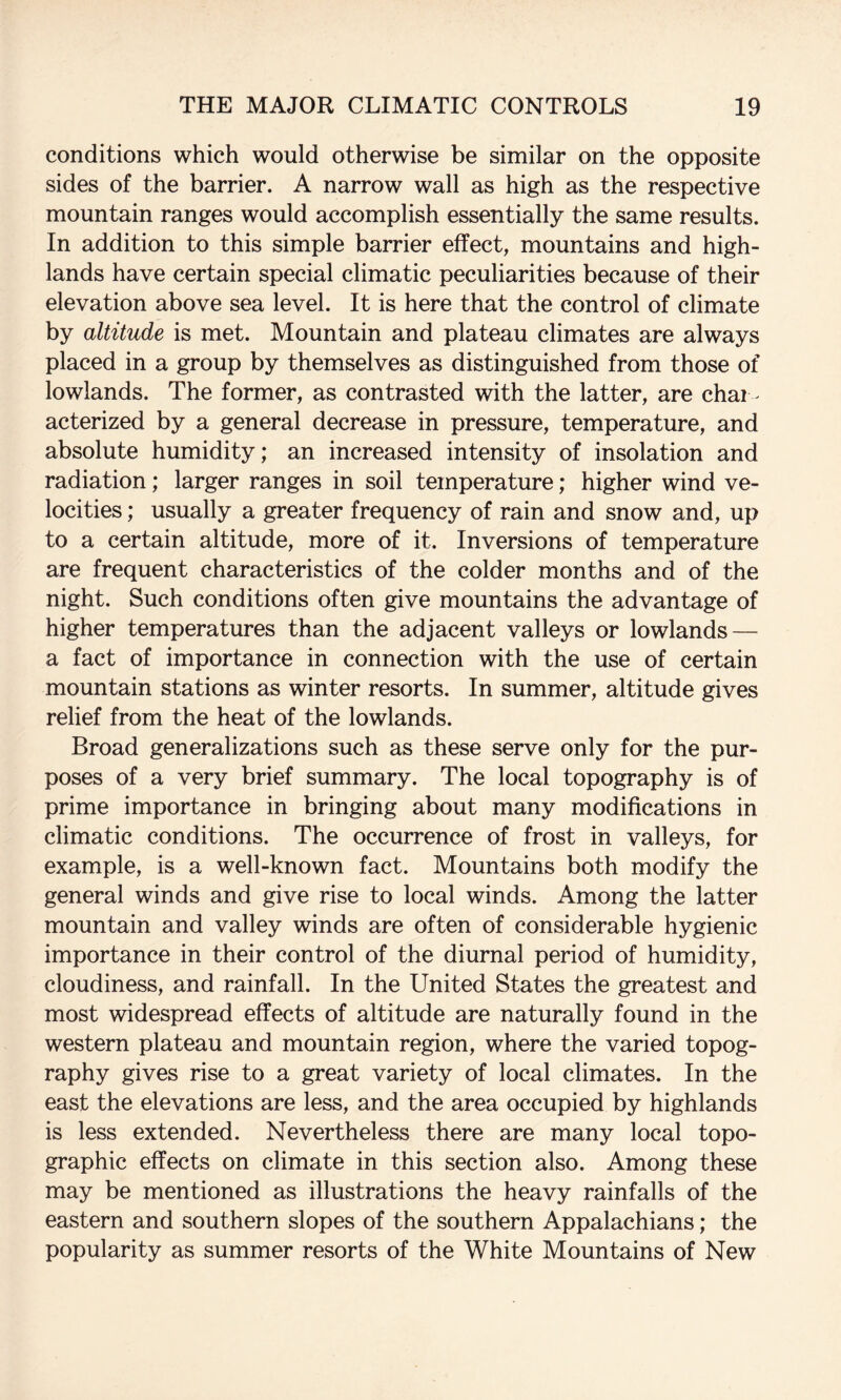 conditions which would otherwise be similar on the opposite sides of the barrier. A narrow wall as high as the respective mountain ranges would accomplish essentially the same results. In addition to this simple barrier effect, mountains and high¬ lands have certain special climatic peculiarities because of their elevation above sea level. It is here that the control of climate by altitude is met. Mountain and plateau climates are always placed in a group by themselves as distinguished from those of lowlands. The former, as contrasted with the latter, are chai - acterized by a general decrease in pressure, temperature, and absolute humidity; an increased intensity of insolation and radiation; larger ranges in soil temperature; higher wind ve¬ locities ; usually a greater frequency of rain and snow and, up to a certain altitude, more of it. Inversions of temperature are frequent characteristics of the colder months and of the night. Such conditions often give mountains the advantage of higher temperatures than the adjacent valleys or lowlands — a fact of importance in connection with the use of certain mountain stations as winter resorts. In summer, altitude gives relief from the heat of the lowlands. Broad generalizations such as these serve only for the pur¬ poses of a very brief summary. The local topography is of prime importance in bringing about many modifications in climatic conditions. The occurrence of frost in valleys, for example, is a well-known fact. Mountains both modify the general winds and give rise to local winds. Among the latter mountain and valley winds are often of considerable hygienic importance in their control of the diurnal period of humidity, cloudiness, and rainfall. In the United States the greatest and most widespread effects of altitude are naturally found in the western plateau and mountain region, where the varied topog¬ raphy gives rise to a great variety of local climates. In the east the elevations are less, and the area occupied by highlands is less extended. Nevertheless there are many local topo¬ graphic effects on climate in this section also. Among these may be mentioned as illustrations the heavy rainfalls of the eastern and southern slopes of the southern Appalachians; the popularity as summer resorts of the White Mountains of New