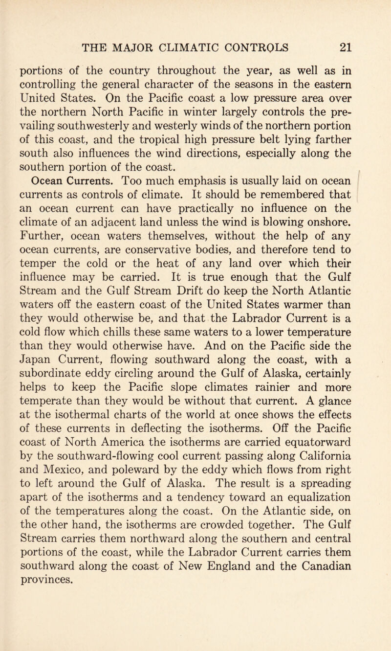 portions of the country throughout the year, as well as in controlling the general character of the seasons in the eastern United States. On the Pacific coast a low pressure area over the northern North Pacific in winter largely controls the pre¬ vailing southwesterly and westerly winds of the northern portion of this coast, and the tropical high pressure belt lying farther south also influences the wind directions, especially along the southern portion of the coast. Ocean Currents. Too much emphasis is usually laid on ocean currents as controls of climate. It should be remembered that an ocean current can have practically no influence on the climate of an adjacent land unless the wind is blowing onshore. Further, ocean waters themselves, without the help of any ocean currents, are conservative bodies, and therefore tend to temper the cold or the heat of any land over which their influence may be carried. It is true enough that the Gulf Stream and the Gulf Stream Drift do keep the North Atlantic waters off the eastern coast of the United States warmer than they would otherwise be, and that the Labrador Current is a cold flow which chills these same waters to a lower temperature than they would otherwise have. And on the Pacific side the Japan Current, flowing southward along the coast, with a subordinate eddy circling around the Gulf of Alaska, certainly helps to keep the Pacific slope climates rainier and more temperate than they would be without that current. A glance at the isothermal charts of the world at once shows the effects of these currents in deflecting the isotherms. Off the Pacific coast of North America the isotherms are carried equatorward by the southward-flowing cool current passing along California and Mexico, and poleward by the eddy which flows from right to left around the Gulf of Alaska. The result is a spreading apart of the isotherms and a tendency toward an equalization of the temperatures along the coast. On the Atlantic side, on the other hand, the isotherms are crowded together. The Gulf Stream carries them northward along the southern and central portions of the coast, while the Labrador Current carries them southward along the coast of New England and the Canadian provinces.