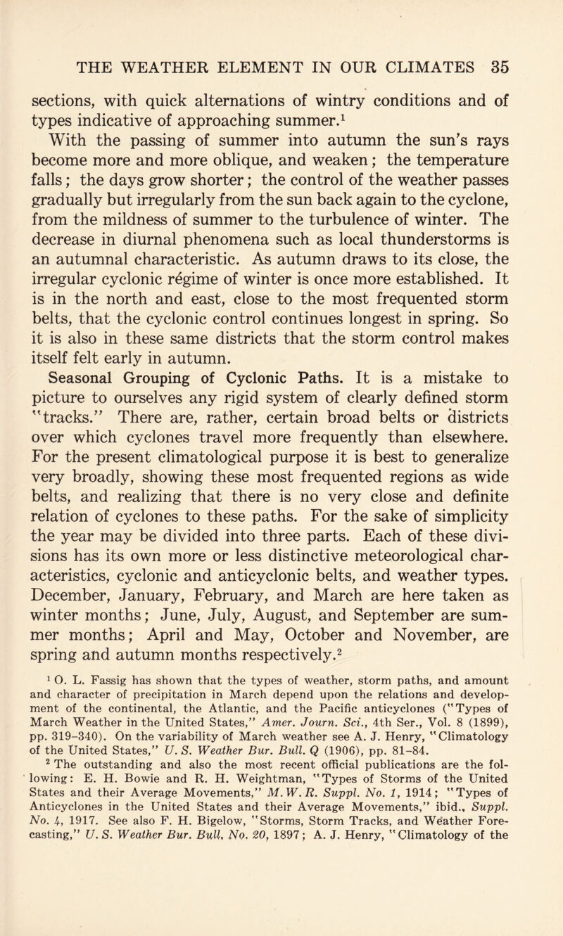 sections, with quick alternations of wintry conditions and of types indicative of approaching summer.^ With the passing of summer into autumn the sun's rays become more and more oblique, and weaken; the temperature falls; the days grow shorter; the control of the weather passes gradually but irregularly from the sun back again to the cyclone, from the mildness of summer to the turbulence of winter. The decrease in diurnal phenomena such as local thunderstorms is an autumnal characteristic. As autumn draws to its close, the irregular cyclonic regime of winter is once more established. It is in the north and east, close to the most frequented storm belts, that the cyclonic control continues longest in spring. So it is also in these same districts that the storm control makes itself felt early in autumn. Seasonal Grouping of Cyclonic Paths. It is a mistake to picture to ourselves any rigid system of clearly defined storm ''tracks. There are, rather, certain broad belts or districts over which cyclones travel more frequently than elsewhere. For the present climatological purpose it is best to generalize very broadly, showing these most frequented regions as wide belts, and realizing that there is no very close and definite relation of cyclones to these paths. For the sake of simplicity the year may be divided into three parts. Each of these divi¬ sions has its own more or less distinctive meteorological char¬ acteristics, cyclonic and anticyclonic belts, and weather types. December, January, February, and March are here taken as winter months; June, July, August, and September are sum¬ mer months; April and May, October and November, are spring and autumn months respectively.^ 1 O. L. Fassig has shown that the types of weather, storm paths, and amount and character of precipitation in March depend upon the relations and develop¬ ment of the continental, the Atlantic, and the Pacific anticyclones (Types of March Weather in the United States,” Amer. Journ. Sci., 4th Ser., Vol. 8 (1899), pp. 319-340). On the variability of March weather see A. J. Henry, Climatology of the United States,” U. S. Weather Bur. Bull. Q (1906), pp. 81-84. ^ The outstanding and also the most recent official publications are the fol¬ lowing: E. H. Bowie and R. H. Weightman, Types of Storms of the United States and their Average Movements,” M.W.R. Suppl. No. 1, 1914; Types of Anticyclones in the United States and their Average Movements,” ibid., Suppl. No. U, 1917. See also F. H. Bigelow, Storms, Storm Tracks, and Weather Fore¬ casting,” U. S. Weather Bur. Bull, No, 20, 1897; A. J. Henry, Climatology of the