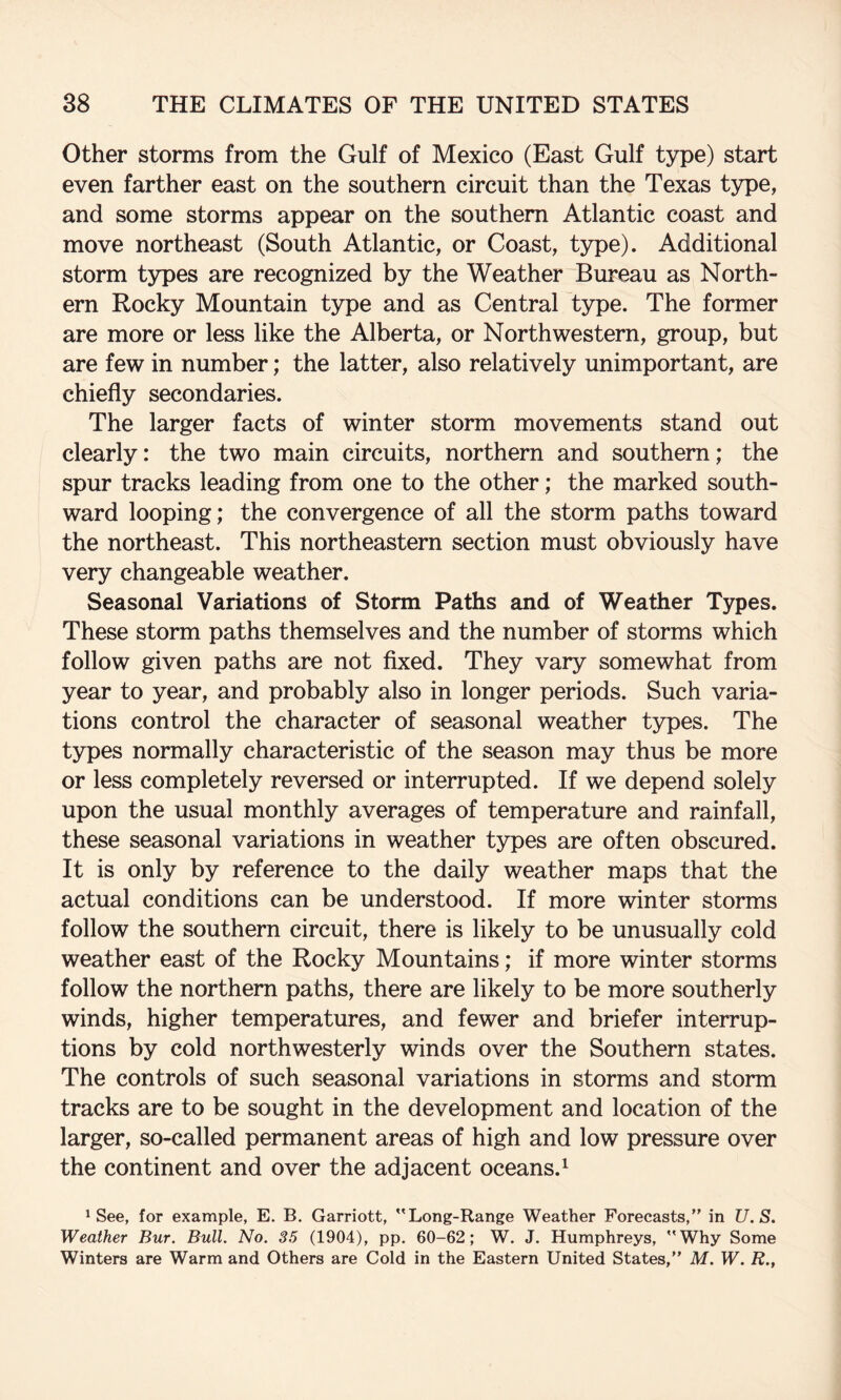 Other storms from the Gulf of Mexico (East Gulf type) start even farther east on the southern circuit than the Texas type, and some storms appear on the southern Atlantic coast and move northeast (South Atlantic, or Coast, type). Additional storm types are recognized by the Weather Bureau as North¬ ern Rocky Mountain type and as Central type. The former are more or less like the Alberta, or Northwestern, group, but are few in number; the latter, also relatively unimportant, are chiefly secondaries. The larger facts of winter storm movements stand out clearly: the two main circuits, northern and southern; the spur tracks leading from one to the other; the marked south¬ ward looping; the convergence of all the storm paths toward the northeast. This northeastern section must obviously have very changeable weather. Seasonal Variations of Storm Paths and of Weather Types. These storm paths themselves and the number of storms which follow given paths are not flxed. They vary somewhat from year to year, and probably also in longer periods. Such varia¬ tions control the character of seasonal weather types. The types normally characteristic of the season may thus be more or less completely reversed or interrupted. If we depend solely upon the usual monthly averages of temperature and rainfall, these seasonal variations in weather types are often obscured. It is only by reference to the daily weather maps that the actual conditions can be understood. If more winter storms follow the southern circuit, there is likely to be unusually cold weather east of the Rocky Mountains; if more winter storms follow the northern paths, there are likely to be more southerly winds, higher temperatures, and fewer and briefer interrup¬ tions by cold northwesterly winds over the Southern states. The controls of such seasonal variations in storms and storm tracks are to be sought in the development and location of the larger, so-called permanent areas of high and low pressure over the continent and over the adjacent oceans.^ ^ See, for example, E. B. Garriott, Long-Range Weather Forecasts,” in U.S. Weather Bur. Bull. No. 35 (1904), pp. 60-62; W. J. Humphreys, Why Some Winters are Warm and Others are Cold in the Eastern United States,” M. W. R.,