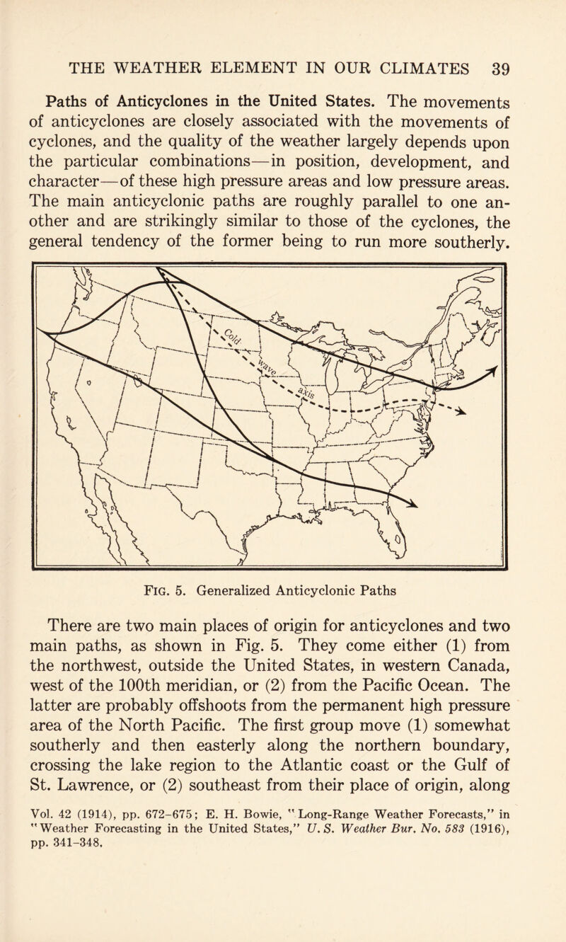 Paths of Anticyclones in the United States. The movements of anticyclones are closely associated with the movements of cyclones, and the quality of the weather largely depends upon the particular combinations—in position, development, and character—of these high pressure areas and low pressure areas. The main anticyclonic paths are roughly parallel to one an¬ other and are strikingly similar to those of the cyclones, the general tendency of the former being to run more southerly. There are two main places of origin for anticyclones and two main paths, as shown in Fig. 5. They come either (1) from the northwest, outside the United States, in western Canada, west of the 100th meridian, or (2) from the Pacific Ocean. The latter are probably offshoots from the permanent high pressure area of the North Pacific. The first group move (1) somewhat southerly and then easterly along the northern boundary, crossing the lake region to the Atlantic coast or the Gulf of St. Lawrence, or (2) southeast from their place of origin, along Vol. 42 (1914), pp. 672-675; E. H. Bowie, Long-Range Weather Forecasts, in Weather Forecasting in the United States, U.S. Weather Bur, No. 583 (1916), pp. 341-348.