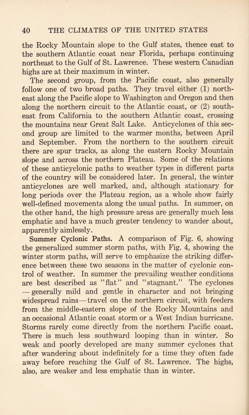 the Rocky Mountain slope to the Gulf states, thence east to the southern Atlantic coast near Florida, perhaps continuing northeast to the Gulf of St. Lawrence. These western Canadian highs are at their maximum in winter. The second group, from the Pacific coast, also generally follow one of two broad paths. They travel either (1) north¬ east along the Pacific slope to Washington and Oregon and then along the northern circuit to the Atlantic coast, or (2) south¬ east from California to the southern Atlantic coast, crossing the mountains near Great Salt Lake. Anticyclones of this sec¬ ond group are limited to the warmer months, between April and September. From the northern to the southern circuit there are spur tracks, as along the eastern Rocky Mountain slope and across the northern Plateau. Some of the relations of these anticyclonic paths to weather types in different parts of the country will be considered later. In general, the winter anticyclones are well marked, and, although stationary for long periods over the Plateau region, as a whole show fairly well-defined movements along the usual paths. In summer, on the other hand, the high pressure areas are generally much less emphatic and have a much greater tendency to wander about, apparently aimlessly. Summer Cyclonic Paths. A comparison of Fig. 6, showing the generalized summer storm paths, with Fig. 4, showing the winter storm paths, will serve to emphasize the striking differ¬ ence between these two seasons in the matter of cyclonic con¬ trol of weather. In summer the prevailing weather conditions are best described as ''fiat” and stagnant.” The cyclones — generally mild and gentle in character and not bringing widespread rains—travel on the northern circuit, with feeders from the middle-eastern slope of the Rocky Mountains and an occasional Atlantic coast storm or a West Indian hurricane. Storms rarely come directly from the northern Pacific coast. There is much less southward looping than in winter. So weak and poorly developed are many summer cyclones that after wandering about indefinitely for a time they often fade away before reaching the Gulf of St. Lawrence. The highs, also, are weaker and less emphatic than in winter.