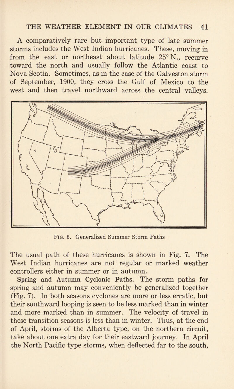 A comparatively rare but important type of late summer storms includes the West Indian hurricanes. These, moving in from the east or northeast about latitude 25° N., recurve toward the north and usually follow the Atlantic coast to Nova Scotia. Sometimes, as in the case of the Galveston storm of September, 1900, they cross the Gulf of Mexico to the west and then travel northward across the central valleys. Fig. 6. Generalized Summer Storm Paths The usual path of these hurricanes is shown in Fig. 7. The West Indian hurricanes are not regular or marked weather controllers either in summer or in autumn. Spring and Autumn Cyclonic Paths. The storm paths for spring and autumn may conveniently be generalized together (Fig. 7). In both seasons cyclones are more or less erratic, but their southward looping is seen to be less marked than in winter and more marked than in summer. The velocity of travel in these transition seasons is less than in winter. Thus, at the end of April, storms of the Alberta type, on the northern circuit, take about one extra day for their eastward journey. In April the North Pacific type storms, when deflected far to the south,