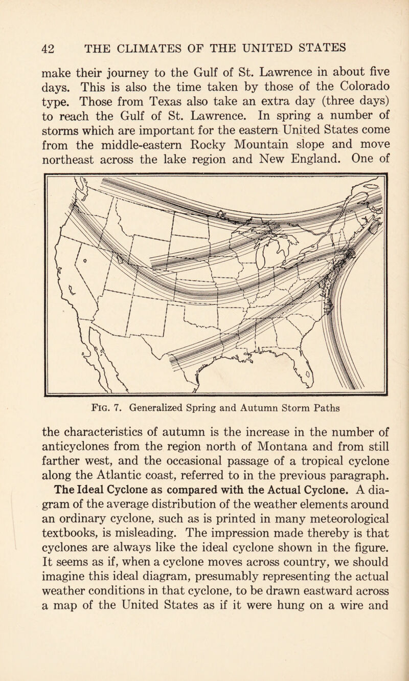 make their journey to the Gulf of St. Lawrence in about five days. This is also the time taken by those of the Colorado tjHpe. Those from Texas also take an extra day (three days) to reach the Gulf of St. Lawrence. In spring a number of storms which are important for the eastern United States come from the middle-eastern Rocky Mountain slope and move northeast across the lake region and New England. One of the characteristics of autumn is the increase in the number of anticyclones from the region north of Montana and from still farther west, and the occasional passage of a tropical cyclone along the Atlantic coast, referred to in the previous paragraph. The Ideal Cyclone as compared with the Actual Cyclone. A dia¬ gram of the average distribution of the weather elements around an ordinary cyclone, such as is printed in many meteorological textbooks, is misleading. The impression made thereby is that cyclones are always like the ideal cyclone shown in the figure. It seems as if, when a cyclone moves across country, we should imagine this ideal diagram, presumably representing the actual weather conditions in that cyclone, to be drawn eastward across a map of the United States as if it were hung on a wire and