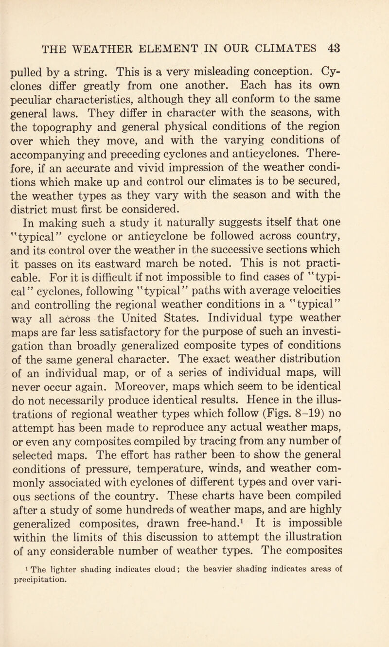 pulled by a string. This is a very misleading conception. Cy¬ clones differ greatly from one another. Each has its own peculiar characteristics, although they all conform to the same general laws. They differ in character with the seasons, with the topography and general physical conditions of the region over which they move, and with the varying conditions of accompanying and preceding cyclones and anticyclones. There¬ fore, if an accurate and vivid impression of the weather condi¬ tions which make up and control our climates is to be secured, the weather types as they vary with the season and with the district must first be considered. In making such a study it naturally suggests itself that one 'typical” cyclone or anticyclone be followed across country, and its control over the weather in the successive sections which it passes on its eastward march be noted. This is not practi¬ cable. For it is difficult if not impossible to find cases of typi¬ cal” cyclones, following typical” paths with average velocities and controlling the regional weather conditions in a typical” way all across the United States. Individual type weather maps are far less satisfactory for the purpose of such an investi¬ gation than broadly generalized composite types of conditions of the same general character. The exact weather distribution of an individual map, or of a series of individual maps, will never occur again. Moreover, maps which seem to be identical do not necessarily produce identical results. Hence in the illus¬ trations of regional weather types which follow (Figs. 8-19) no attempt has been made to reproduce any actual weather maps, or even any composites compiled by tracing from any number of selected maps. The effort has rather been to show the general conditions of pressure, temperature, winds, and weather com¬ monly associated with cyclones of different types and over vari¬ ous sections of the country. These charts have been compiled after a study of some hundreds of weather maps, and are highly generalized composites, drawn free-hand.^ It is impossible within the limits of this discussion to attempt the illustration of any considerable number of weather types. The composites 1 The lighter shading indicates cloud; the heavier shading indicates areas of precipitation.