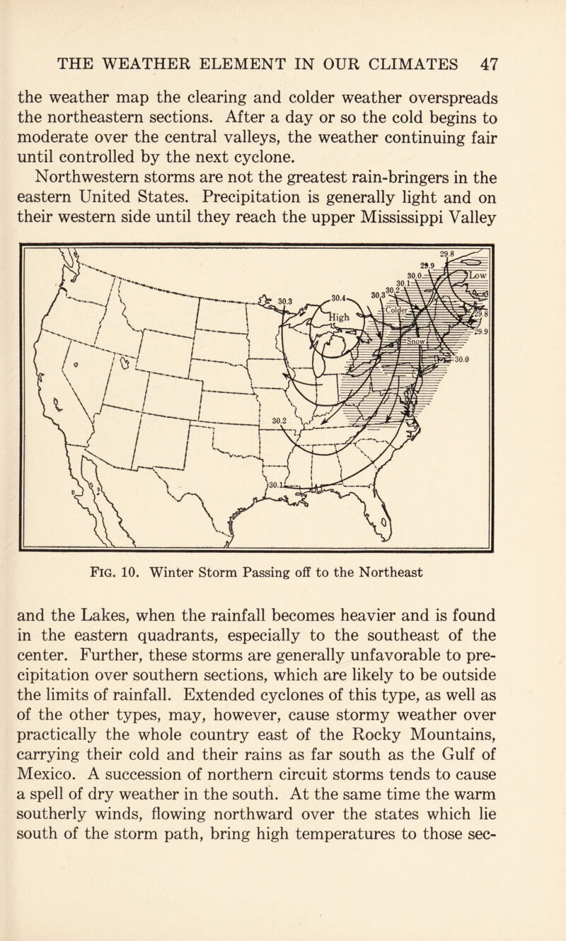 the weather map the clearing and colder weather overspreads the northeastern sections. After a day or so the cold begins to moderate over the central valleys, the weather continuing fair until controlled by the next cyclone. Northwestern storms are not the greatest rain-bringers in the eastern United States. Precipitation is generally light and on their western side until they reach the upper Mississippi Valley and the Lakes, when the rainfall becomes heavier and is found in the eastern quadrants, especially to the southeast of the center. Further, these storms are generally unfavorable to pre¬ cipitation over southern sections, which are likely to be outside the limits of rainfall. Extended cyclones of this type, as well as of the other types, may, however, cause stormy weather over practically the whole country east of the Rocky Mountains, carrying their cold and their rains as far south as the Gulf of Mexico. A succession of northern circuit storms tends to cause a spell of dry weather in the south. At the same time the warm southerly winds, flowing northward over the states which lie south of the storm path, bring high temperatures to those sec-