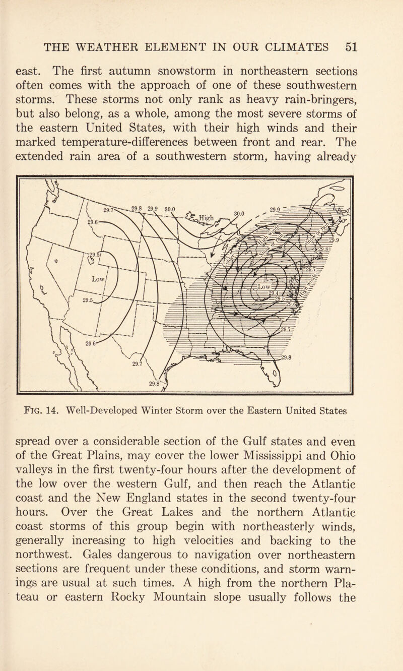 east. The first autumn snowstorm in northeastern sections often comes with the approach of one of these southwestern storms. These storms not only rank as heavy rain-bringers, but also belong, as a whole, among the most severe storms of the eastern United States, with their high winds and their marked temperature-differences between front and rear. The extended rain area of a southwestern storm, having already Fig. 14. Well-Developed Winter Storm over the Eastern United States spread over a considerable section of the Gulf states and even of the Great Plains, may cover the lower Mississippi and Ohio valleys in the first twenty-four hours after the development of the low over the western Gulf, and then reach the Atlantic coast and the New England states in the second twenty-four hours. Over the Great Lakes and the northern Atlantic coast storms of this group begin with northeasterly winds, generally increasing to high velocities and backing to the northwest. Gales dangerous to navigation over northeastern sections are frequent under these conditions, and storm warn¬ ings are usual at such times. A high from the northern Pla¬ teau or eastern Rocky Mountain slope usually follows the