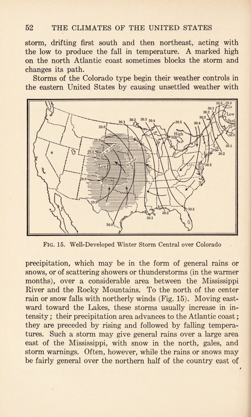 storm, drifting first south and then northeast, acting with the low to produce the fall in temperature. A marked high on the north Atlantic coast sometimes blocks the storm and changes its path. Storms of the Colorado type begin their weather controls in the eastern United States by causing unsettled weather with Fig. 15. Well-Developed Winter Storm Central over Colorado precipitation, which may be in the form of general rains or snows, or of scattering showers or thunderstorms (in the warmer months), over a considerable area between the Mississippi River and the Rocky Mountains. To the north of the center rain or snow falls with northerly winds (Fig. 15). Moving east¬ ward toward the Lakes, these storms usually increase in in¬ tensity ; their precipitation area advances to the Atlantic coast; they are preceded by rising and followed by falling tempera¬ tures. Such a storm may give general rains over a large area east of the Mississippi, with snow in the north, gales, and storm warnings. Often, however, while the rains or snows may be fairly general over the northern half of the country east of