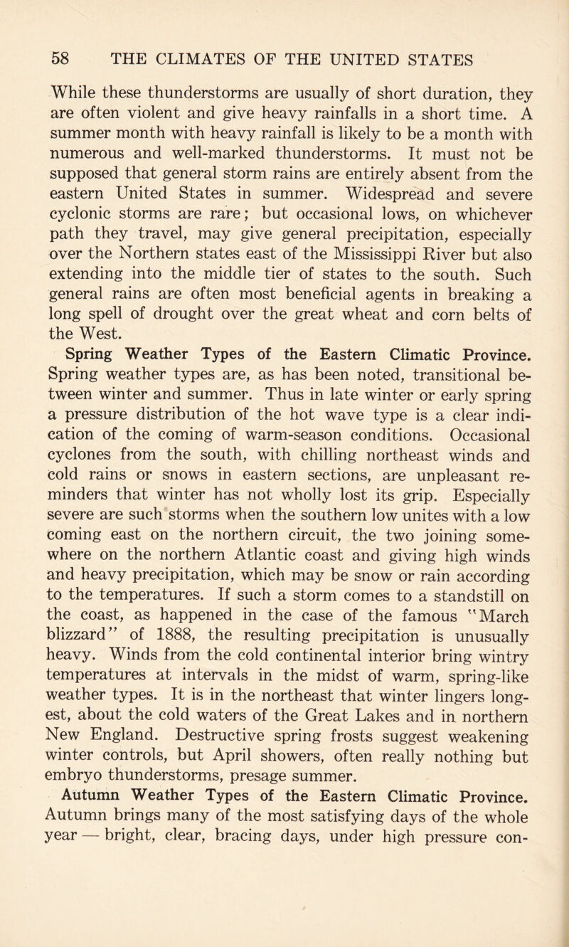 While these thunderstorms are usually of short duration, they are often violent and give heavy rainfalls in a short time. A summer month with heavy rainfall is likely to be a month with numerous and well-marked thunderstorms. It must not be supposed that general storm rains are entirely absent from the eastern United States in summer. Widespread and severe cyclonic storms are rare; but occasional lows, on whichever path they travel, may give general precipitation, especially over the Northern states east of the Mississippi River but also extending into the middle tier of states to the south. Such general rains are often most beneficial agents in breaking a long spell of drought over the great wheat and corn belts of the West. Spring Weather Types of the Eastern Climatic Province. Spring weather types are, as has been noted, transitional be¬ tween winter and summer. Thus in late winter or early spring a pressure distribution of the hot wave type is a clear indi¬ cation of the coming of warm-season conditions. Occasional cyclones from the south, with chilling northeast winds and cold rains or snows in eastern sections, are unpleasant re¬ minders that winter has not wholly lost its grip. Especially severe are such storms when the southern low unites with a low coming east on the northern circuit, the two joining some¬ where on the northern Atlantic coast and giving high winds and heavy precipitation, which may be snow or rain according to the temperatures. If such a storm comes to a standstill on the coast, as happened in the case of the famous ''March blizzard” of 1888, the resulting precipitation is unusually heavy. Winds from the cold continental interior bring wintry temperatures at intervals in the midst of warm, spring-like weather types. It is in the northeast that winter lingers long¬ est, about the cold waters of the Great Lakes and in northern New England. Destructive spring frosts suggest weakening winter controls, but April showers, often really nothing but embryo thunderstorms, presage summer. Autumn Weather Types of the Eastern Climatic Province. Autumn brings many of the most satisfying days of the whole year — bright, clear, bracing days, under high pressure con-