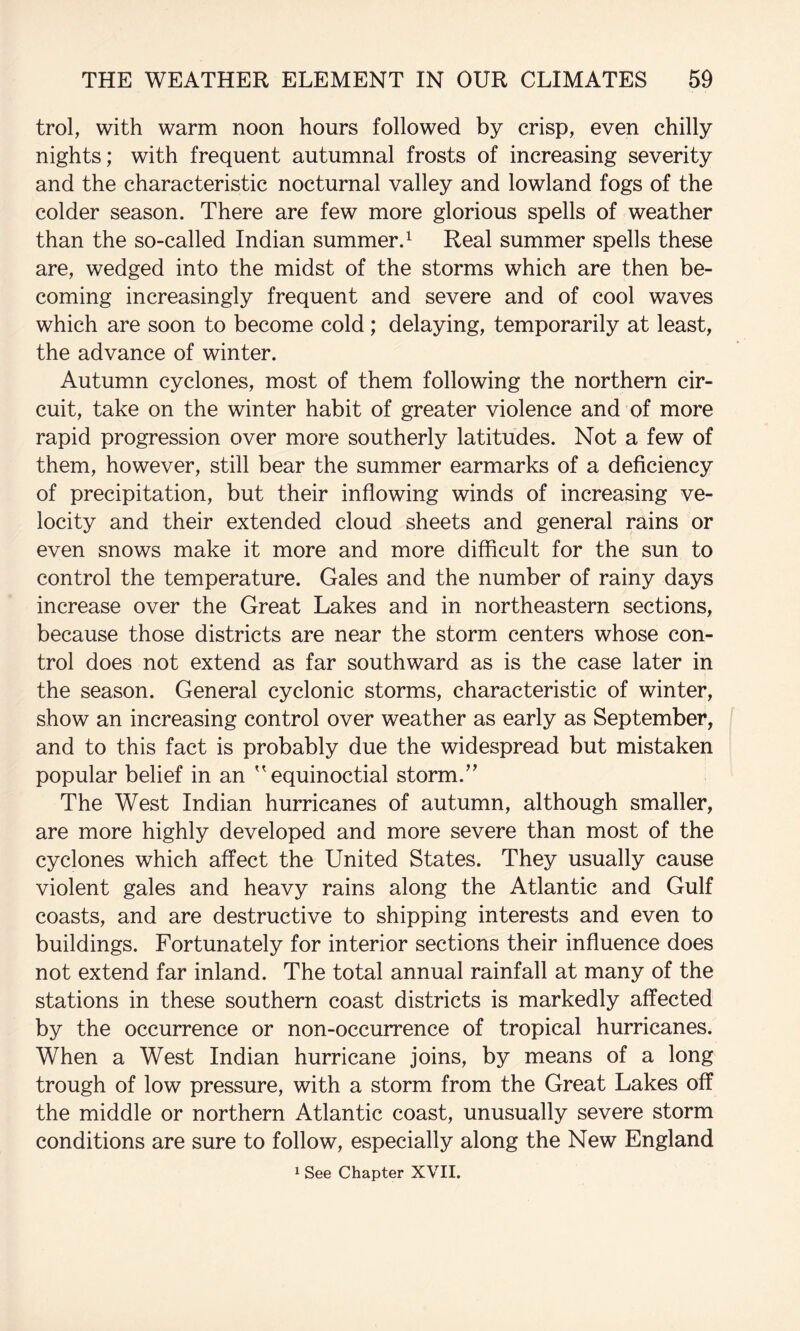 trol, with warm noon hours followed by crisp, even chilly nights; with frequent autumnal frosts of increasing severity and the characteristic nocturnal valley and lowland fogs of the colder season. There are few more glorious spells of weather than the so-called Indian summer.^ Real summer spells these are, wedged into the midst of the storms which are then be¬ coming increasingly frequent and severe and of cool waves which are soon to become cold; delaying, temporarily at least, the advance of winter. Autumn cyclones, most of them following the northern cir¬ cuit, take on the winter habit of greater violence and of more rapid progression over more southerly latitudes. Not a few of them, however, still bear the summer earmarks of a deficiency of precipitation, but their inflowing winds of increasing ve¬ locity and their extended cloud sheets and general rains or even snows make it more and more difficult for the sun to control the temperature. Gales and the number of rainy days increase over the Great Lakes and in northeastern sections, because those districts are near the storm centers whose con¬ trol does not extend as far southward as is the case later in the season. General cyclonic storms, characteristic of winter, show an increasing control over weather as early as September, and to this fact is probably due the widespread but mistaken popular belief in an equinoctial storm.^’ The West Indian hurricanes of autumn, although smaller, are more highly developed and more severe than most of the cyclones which affect the United States. They usually cause violent gales and heavy rains along the Atlantic and Gulf coasts, and are destructive to shipping interests and even to buildings. Fortunately for interior sections their influence does not extend far inland. The total annual rainfall at many of the stations in these southern coast districts is markedly affected by the occurrence or non-occurrence of tropical hurricanes. When a West Indian hurricane joins, by means of a long trough of low pressure, with a storm from the Great Lakes off the middle or northern Atlantic coast, unusually severe storm conditions are sure to follow, especially along the New England