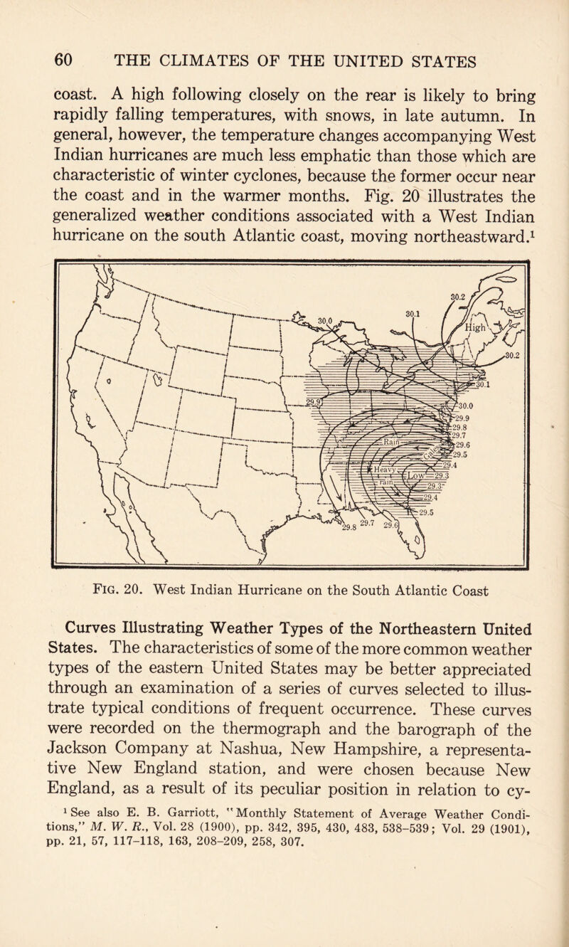 coast. A high following closely on the rear is likely to bring rapidly falling temperatures, with snows, in late autumn. In general, however, the temperature changes accompanying West Indian hurricanes are much less emphatic than those which are characteristic of winter cyclones, because the former occur near the coast and in the warmer months. Fig. 20 illustrates the generalized weather conditions associated with a West Indian hurricane on the south Atlantic coast, moving northeastward.^ Fig. 20. West Indian Hurricane on the South Atlantic Coast Curves Illustrating Weather Types of the Northeastern United States. The characteristics of some of the more common weather types of the eastern United States may be better appreciated through an examination of a series of curves selected to illus¬ trate typical conditions of frequent occurrence. These curves were recorded on the thermograph and the barograph of the Jackson Company at Nashua, New Hampshire, a representa¬ tive New England station, and were chosen because New England, as a result of its peculiar position in relation to cy- 1 See also E. B. Garriott,  Monthly Statement of Average Weather Condi¬ tions,” M. W. R., Vol. 28 (1900), pp. 342, 395, 430, 483, 538-539; Vol. 29 (1901), pp. 21, 57, 117-118, 163, 208-209, 258, 307.