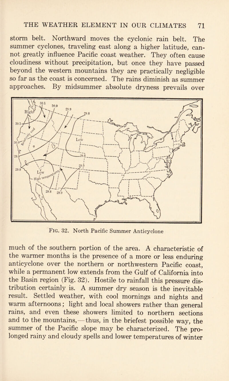 storm belt. Northward moves the cyclonic rain belt. The summer cyclones, traveling east along a higher latitude, can¬ not greatly influence Paciflc coast weather. They often cause cloudiness without precipitation, but once they have passed beyond the western mountains they are practically negligible so far as the coast is concerned. The rains diminish as summer approaches. By midsummer absolute dryness prevails over Fig. 32. North Pacific Summer Anticyclone much of the southern portion of the area. A characteristic of the warmer months is the presence of a more or less enduring anticyclone over the northern or northwestern Pacific coast, while a permanent low extends from the Gulf of California into the Basin region (Fig. 32). Hostile to rainfall this pressure dis¬ tribution certainly is. A summer dry season is the inevitable result. Settled weather, with cool mornings and nights and warm afternoons; light and local showers rather than general rains, and even these showers limited to northern sections and to the mountains,—thus, in the briefest possible way, the summer of the Pacific slope may be characterized. The pro¬ longed rainy and cloudy spells and lower temperatures of winter