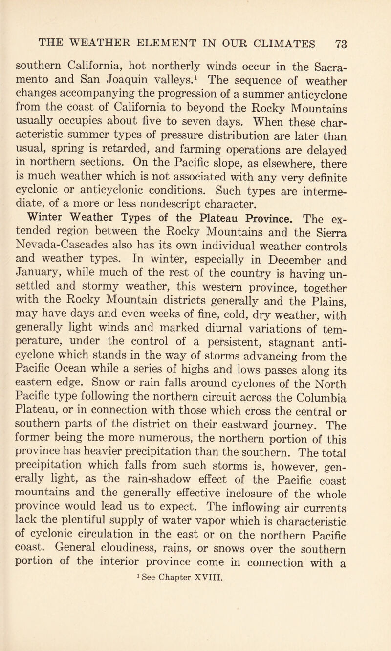 southern California, hot northerly winds occur in the Sacra¬ mento and San Joaquin valleysJ The sequence of weather changes accompanying the progression of a summer anticyclone from the coast of California to beyond the Rocky Mountains usually occupies about five to seven days. When these char¬ acteristic summer types of pressure distribution are later than usual, spring is retarded, and farming operations are delayed in northern sections. On the Pacific slope, as elsewhere, there is much weather which is not associated with any very definite cyclonic or anticyclonic conditions. Such types are interme¬ diate, of a more or less nondescript character. Winter Weather Types of the Plateau Province. The ex¬ tended region between the Rocky Mountains and the Sierra Nevada-Cascades also has its own individual weather controls and weather types. In winter, especially in December and January, while much of the rest of the country is having un¬ settled and stormy weather, this western province, together with the Rocky Mountain districts generally and the Plains, may have days and even weeks of fine, cold, dry weather, with generally light winds and marked diurnal variations of tem¬ perature, under the control of a persistent, stagnant anti¬ cyclone which stands in the way of storms advancing from the Pacific Ocean while a series of highs and lows passes along its eastern edge. Snow or rain falls around cyclones of the North Pacific type following the northern circuit across the Columbia Plateau, or in connection with those which cross the central or southern parts of the district on their eastward journey. The former being the more numerous, the northern portion of this province has heavier precipitation than the southern. The total precipitation which falls from such storms is, however, gen¬ erally light, as the rain-shadow effect of the Pacific coast mountains and the generally effective inclosure of the whole province would lead us to expect. The inflowing air currents lack the plentiful supply of water vapor which is characteristic of cyclonic circulation in the east or on the northern Pacific coast. General cloudiness, rains, or snows over the southern portion of the interior province come in connection with a