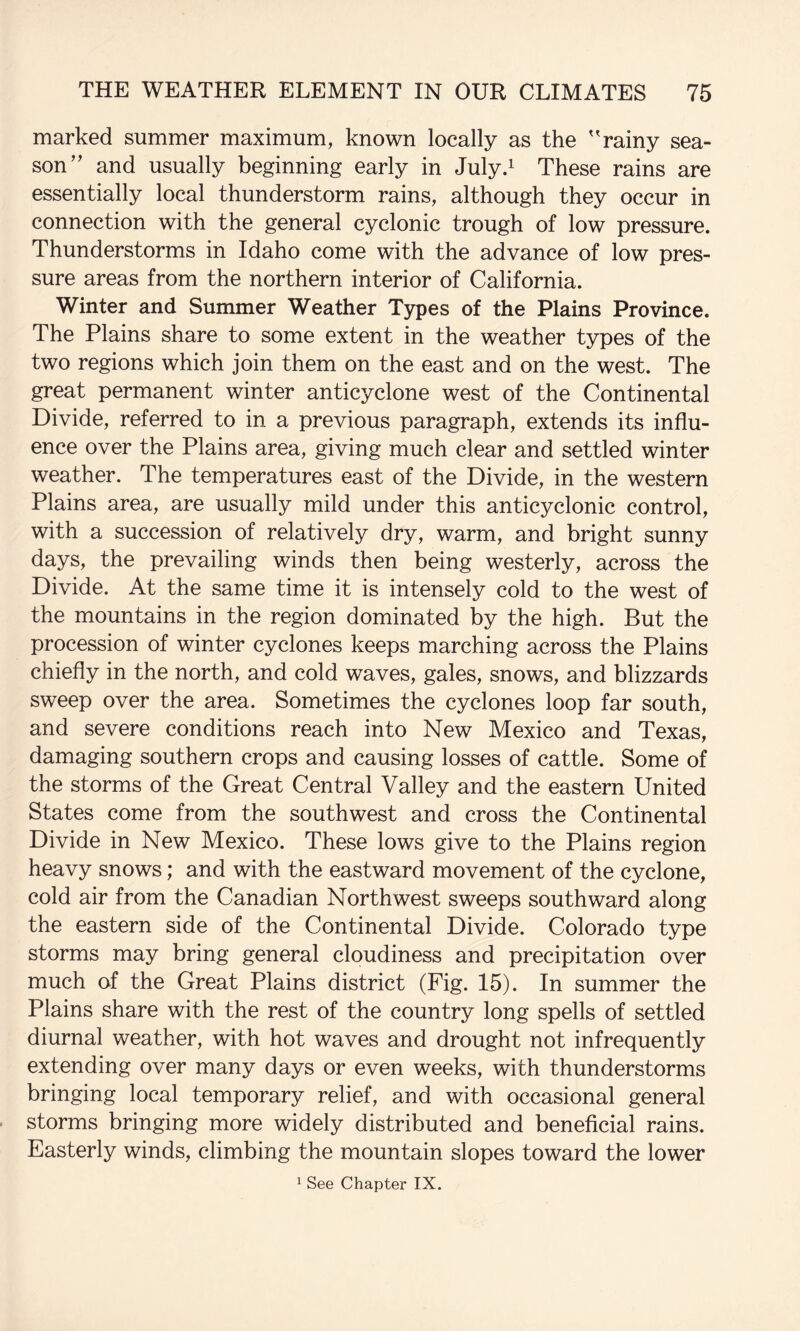 marked summer maximum, known locally as the 'rainy sea¬ son and usually beginning early in July.^ These rains are essentially local thunderstorm rains, although they occur in connection with the general cyclonic trough of low pressure. Thunderstorms in Idaho come with the advance of low pres¬ sure areas from the northern interior of California. Winter and Summer Weather Types of the Plains Province. The Plains share to some extent in the weather types of the two regions which join them on the east and on the west. The great permanent winter anticyclone west of the Continental Divide, referred to in a previous paragraph, extends its influ¬ ence over the Plains area, giving much clear and settled winter weather. The temperatures east of the Divide, in the western Plains area, are usually mild under this anticyclonic control, with a succession of relatively dry, warm, and bright sunny days, the prevailing winds then being westerly, across the Divide. At the same time it is intensely cold to the west of the mountains in the region dominated by the high. But the procession of winter cyclones keeps marching across the Plains chiefly in the north, and cold waves, gales, snows, and blizzards sweep over the area. Sometimes the cyclones loop far south, and severe conditions reach into New Mexico and Texas, damaging southern crops and causing losses of cattle. Some of the storms of the Great Central Valley and the eastern United States come from the southwest and cross the Continental Divide in New Mexico. These lows give to the Plains region heavy snows; and with the eastward movement of the cyclone, cold air from the Canadian Northwest sweeps southward along the eastern side of the Continental Divide. Colorado type storms may bring general cloudiness and precipitation over much of the Great Plains district (Fig. 15). In summer the Plains share with the rest of the country long spells of settled diurnal weather, with hot waves and drought not infrequently extending over many days or even weeks, with thunderstorms bringing local temporary relief, and with occasional general storms bringing more widely distributed and beneficial rains. Easterly winds, climbing the mountain slopes toward the lower