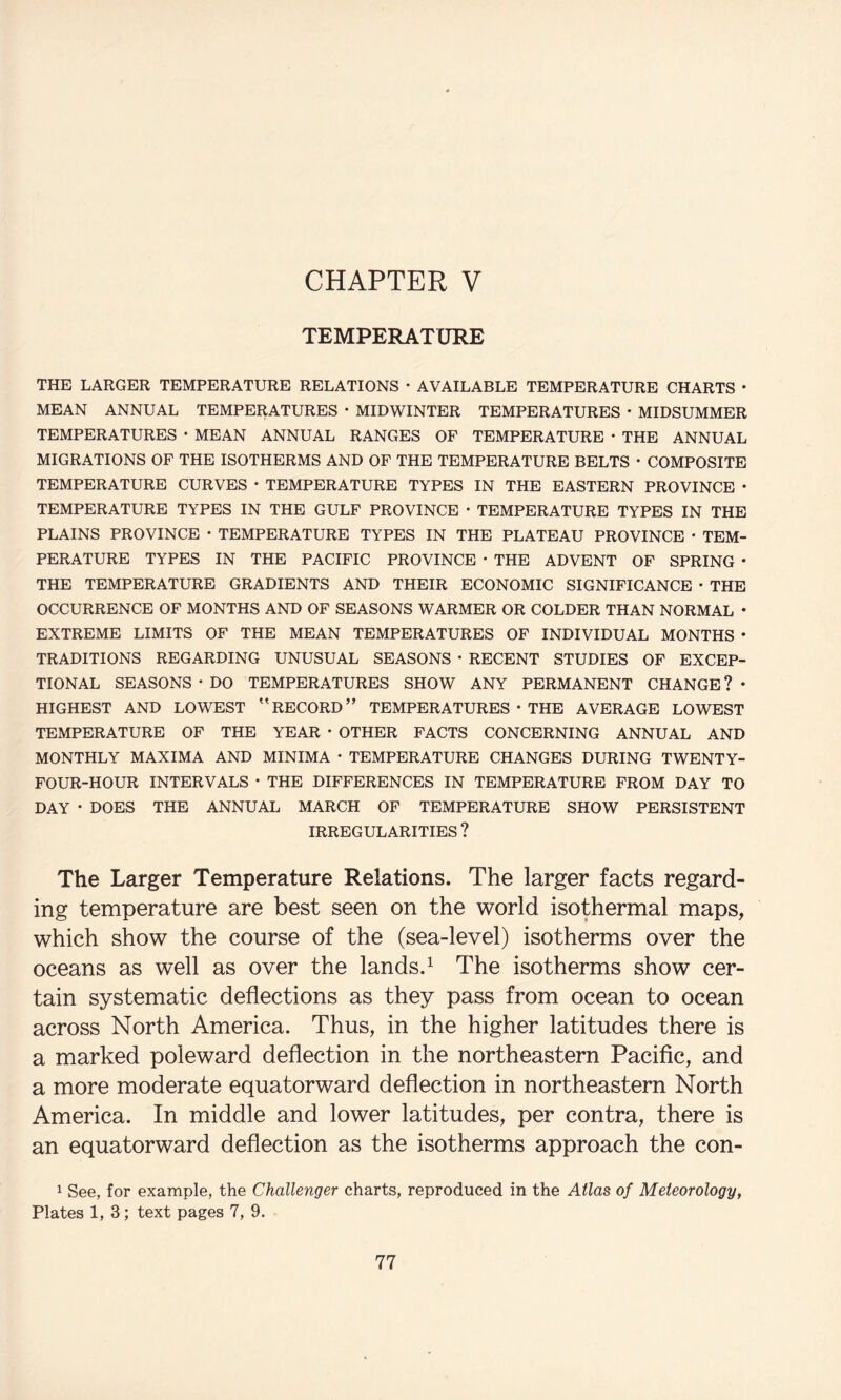 TEMPERATURE THE LARGER TEMPERATURE RELATIONS • AVAILABLE TEMPERATURE CHARTS • MEAN ANNUAL TEMPERATURES • MIDWINTER TEMPERATURES • MIDSUMMER TEMPERATURES * MEAN ANNUAL RANGES OF TEMPERATURE • THE ANNUAL MIGRATIONS OF THE ISOTHERMS AND OF THE TEMPERATURE BELTS • COMPOSITE TEMPERATURE CURVES * TEMPERATURE TYPES IN THE EASTERN PROVINCE * TEMPERATURE TYPES IN THE GULF PROVINCE • TEMPERATURE TYPES IN THE PLAINS PROVINCE • TEMPERATURE TYPES IN THE PLATEAU PROVINCE • TEM¬ PERATURE TYPES IN THE PACIFIC PROVINCE • THE ADVENT OP SPRING • THE TEMPERATURE GRADIENTS AND THEIR ECONOMIC SIGNIFICANCE • THE OCCURRENCE OF MONTHS AND OF SEASONS WARMER OR COLDER THAN NORMAL • EXTREME LIMITS OF THE MEAN TEMPERATURES OF INDIVIDUAL MONTHS • TRADITIONS REGARDING UNUSUAL SEASONS • RECENT STUDIES OP EXCEP¬ TIONAL SEASONS • DO TEMPERATURES SHOW ANY PERMANENT CHANGE ? • HIGHEST AND LOWEST ''RECORD” TEMPERATURES • THE AVERAGE LOWEST TEMPERATURE OF THE YEAR • OTHER FACTS CONCERNING ANNUAL AND MONTHLY MAXIMA AND MINIMA • TEMPERATURE CHANGES DURING TWENTY- FOUR-HOUR INTERVALS • THE DIFFERENCES IN TEMPERATURE FROM DAY TO DAY • DOES THE ANNUAL MARCH OP TEMPERATURE SHOW PERSISTENT IRREGULARITIES ? The Larger Temperature Relations. The larger facts regard¬ ing temperature are best seen on the world isothermal maps, which show the course of the (sea-level) isotherms over the oceans as well as over the lands.^ The isotherms show cer¬ tain systematic deflections as they pass from ocean to ocean across North America. Thus, in the higher latitudes there is a marked poleward deflection in the northeastern Pacific, and a more moderate equatorward deflection in northeastern North America. In middle and lower latitudes, per contra, there is an equatorward deflection as the isotherms approach the con- ^ See, for example, the Challenger charts, reproduced in the Atlas of Meteorology, Plates 1, 3; text pages 7, 9.