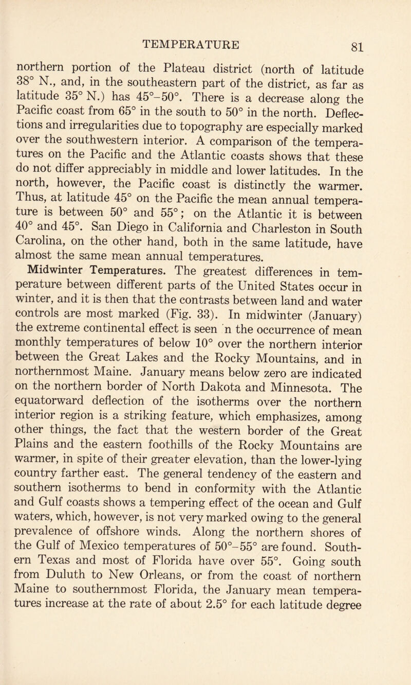 northern portion of the Plateau district (north of latitude 38° N., and, in the southeastern part of the district, as far as latitude 35° N.) has 45°-50°. There is a decrease along the Pacific coast from 65° in the south to 50° in the north. Deflec¬ tions and irregularities due to topography are especially marked over the southwestern interior. A comparison of the tempera¬ tures on the Pacific and the Atlantic coasts shows that these do not differ appreciably in middle and lower latitudes. In the north, however, the Pacific coast is distinctly the warmer. Thus, at latitude 45° on the Pacific the mean annual tempera¬ ture is between 50° and 55°; on the Atlantic it is between 40° and 45°. San Diego in California and Charleston in South Carolina, on the other hand, both in the same latitude, have almost the same mean annual temperatures. Midwinter Temperatures. The greatest differences in tem¬ perature between different parts of the United States occur in winter, and it is then that the contrasts between land and water controls are most marked (Fig. 33). In midwinter (January) the extreme continental effect is seen n the occurrence of mean monthly temperatures of below 10° over the northern interior between the Great Lakes and the Rocky Mountains, and in northernmost Maine. January means below zero are indicated on the northern border of North Dakota and Minnesota. The equatorward deflection of the isotherms over the northern interior region is a striking feature, which emphasizes, among other things, the fact that the western border of the Great Plains and the eastern foothills of the Rocky Mountains are warmer, in spite of their greater elevation, than the lower-lying country farther east. The general tendency of the eastern and southern isotherms to bend in conformity with the Atlantic and Gulf coasts shows a tempering effect of the ocean and Gulf waters, which, however, is not very marked owing to the general prevalence of off&hore winds. Along the northern shores of the Gulf of Mexico temperatures of 50°-55° are found. South¬ ern Texas and most of Florida have over 55°. Going south from Duluth to New Orleans, or from the coast of northern Maine to southernmost Florida, the January mean tempera¬ tures increase at the rate of about 2.5° for each latitude degree