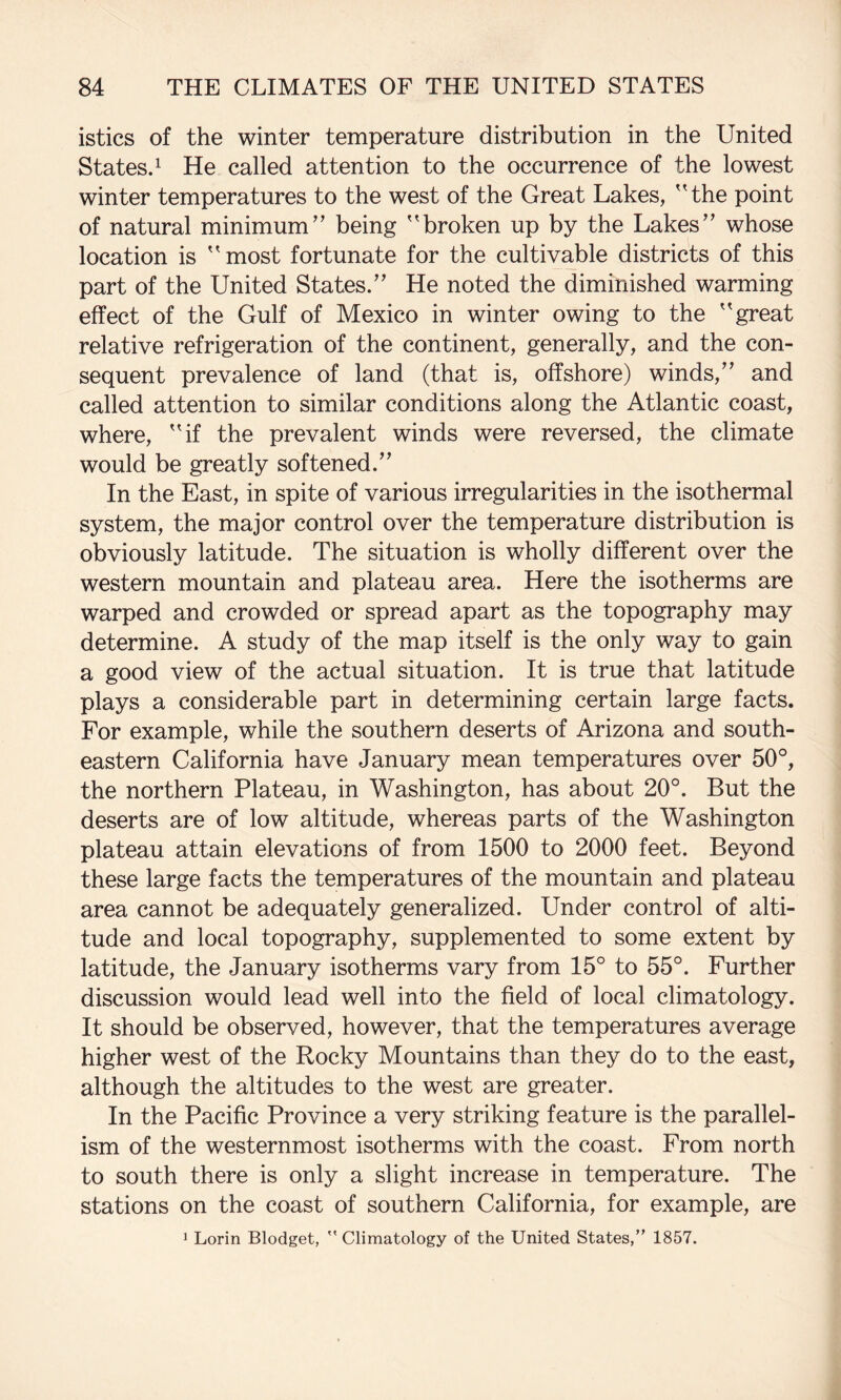 istics of the winter temperature distribution in the United Statesd He called attention to the occurrence of the lowest winter temperatures to the west of the Great Lakes, 'Hhe point of natural minimum” being ”broken up by the Lakes” whose location is ”most fortunate for the cultivable districts of this part of the United States.” He noted the diminished warming effect of the Gulf of Mexico in winter owing to the ” great relative refrigeration of the continent, generally, and the con¬ sequent prevalence of land (that is, offshore) winds,” and called attention to similar conditions along the Atlantic coast, where, ”if the prevalent winds were reversed, the climate would be greatly softened.” In the East, in spite of various irregularities in the isothermal system, the major control over the temperature distribution is obviously latitude. The situation is wholly different over the western mountain and plateau area. Here the isotherms are warped and crowded or spread apart as the topography may determine. A study of the map itself is the only way to gain a good view of the actual situation. It is true that latitude plays a considerable part in determining certain large facts. For example, while the southern deserts of Arizona and south¬ eastern California have January mean temperatures over 50°, the northern Plateau, in Washington, has about 20°. But the deserts are of low altitude, whereas parts of the Washington plateau attain elevations of from 1500 to 2000 feet. Beyond these large facts the temperatures of the mountain and plateau area cannot be adequately generalized. Under control of alti¬ tude and local topography, supplemented to some extent by latitude, the January isotherms vary from 15° to 55°. Further discussion would lead well into the field of local climatology. It should be observed, however, that the temperatures average higher west of the Rocky Mountains than they do to the east, although the altitudes to the west are greater. In the Pacific Province a very striking feature is the parallel¬ ism of the westernmost isotherms with the coast. From north to south there is only a slight increase in temperature. The stations on the coast of southern California, for example, are J Lorin Blodget, ” Climatology of the United States,” 1857.