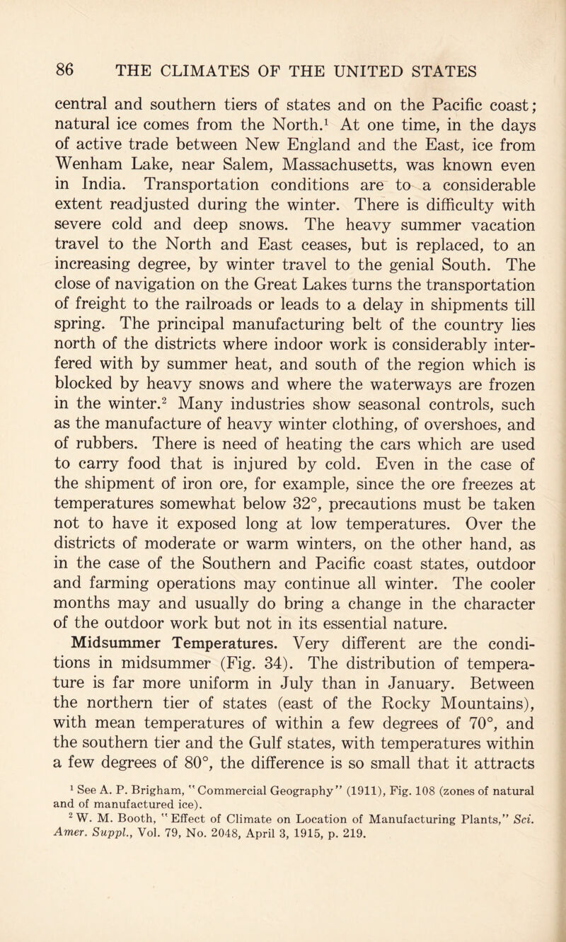 central and southern tiers of states and on the Pacific coast; natural ice comes from the Northd At one time, in the days of active trade between New England and the East, ice from Wenham Lake, near Salem, Massachusetts, was known even in India. Transportation conditions are to a considerable extent readjusted during the winter. There is difficulty with severe cold and deep snows. The heavy summer vacation travel to the North and East ceases, but is replaced, to an increasing degree, by winter travel to the genial South. The close of navigation on the Great Lakes turns the transportation of freight to the railroads or leads to a delay in shipments till spring. The principal manufacturing belt of the country lies north of the districts where indoor work is considerably inter¬ fered with by summer heat, and south of the region which is blocked by heavy snows and where the waterways are frozen in the winter. ^ Many industries show seasonal controls, such as the manufacture of heavy winter clothing, of overshoes, and of rubbers. There is need of heating the cars which are used to carry food that is injured by cold. Even in the case of the shipment of iron ore, for example, since the ore freezes at temperatures somewhat below 32°, precautions must be taken not to have it exposed long at low temperatures. Over the districts of moderate or warm winters, on the other hand, as in the case of the Southern and Pacific coast states, outdoor and farming operations may continue all winter. The cooler months may and usually do bring a change in the character of the outdoor work but not in its essential nature. Midsummer Temperatures. Very different are the condi¬ tions in midsummer (Fig. 84). The distribution of tempera¬ ture is far more uniform in July than in January. Between the northern tier of states (east of the Rocky Mountains), with mean temperatures of within a few degrees of 70°, and the southern tier and the Gulf states, with temperatures within a few degrees of 80°, the difference is so small that it attracts 1 See A. P, Brigham,  Commercial Geography” (1911), Fig. 108 (zones of natural and of manufactured ice). ^W. M. Booth, Effect of Climate on Location of Manufacturing Plants,” Sci. Amer. SuppL, Vol. 79, No. 2048, April 3, 1915, p. 219.