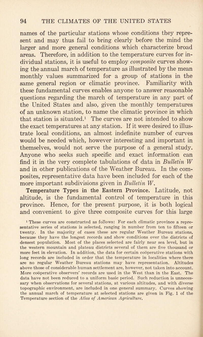 names of the particular stations whose conditions they repre¬ sent and may thus fail to bring clearly before the mind the larger and more general conditions which characterize broad areas. Therefore, in addition to the temperature curves for in¬ dividual stations, it is useful to employ composite curves show¬ ing the annual march of temperature as illustrated by the mean monthly values summarized for a group of stations in the same general region or climatic province. Familiarity with these fundamental curves enables anyone to answer reasonable questions regarding the march of temperature in any part of the United States and also, given the monthly temperatures of an unknown station, to name the climatic province in which that station is situated.^ The curves are not intended to show the exact temperatures at any station. If it were desired to illus¬ trate local conditions, an almost indefinite number of curves would be needed which, however interesting and important in themselves, would not serve the purpose of a general study. Anyone who seeks such specific and exact information can find it in the very complete tabulations of data in Bulletin W and in other publications of the Weather Bureau. In the com¬ posites, representative data have been included for each of the more important subdivisions given in Bulletin W, Temperature Types in the Eastern Province. Latitude, not altitude, is the fundamental control of temperature in this province. Hence, for the present purpose, it is both logical and convenient to give three composite curves for this large 1 These curves are constructed as follows: For each climatic province a repre¬ sentative series of stations is selected, ranging in number from ten to fifteen or twenty. In the majority of cases these are regular Weather Bureau stations, because they have the longest records and show conditions over the districts of densest population. Most of the places selected are fairly near sea level, but in the western mountain and plateau districts several of them are five thousand or more feet in elevation. In addition, the data for certain cooperative stations with long records are included in order that the temperature in localities where there are no regular Weather Bureau stations may have representation. Altitudes above those of considerable human settlement are, however, not taken into account. More cooperative observers’ records are used in the West than in the East. The data have not been reduced to a uniform basic period. Such reduction is unneces¬ sary when observations for several stations, at various altitudes, and with diverse topographic environment, are included in one general summary. Curves showing the annual march of temperature at selected stations are given in Fig, 1 of the Temperature section of the Atlas of American Agriculture,