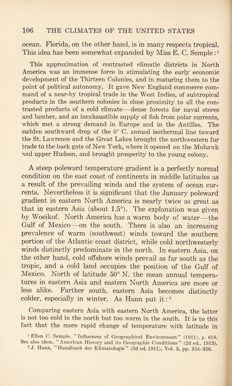 ocean. Florida, on the other hand, is in many respects tropical. This idea has been somewhat expanded by Miss E. C. Semple: ^ This approximation of contrasted climatic districts in North America was an immense force in stimulating the early economic development of the Thirteen Colonies, and in maturing them to the point of political autonomy. It gave New England commerce com¬ mand of a near-by tropical trade in the West Indies, of subtropical products in the southern colonies in close proximity to all the con¬ trasted products of a cold climate—dense forests for naval stores and lumber, and an inexhaustible supply of fish from polar currents, which met a strong demand in Europe and in the Antilles. The sudden southward drop of the 0° C. annual isothermal line toward the St. Lawrence and the Great Lakes brought the northwestern fur trade to the back gate of New York, where it opened on the Mohawk and upper Hudson, and brought prosperity to the young colony. A steep poleward temperature gradient is a perfectly normal condition on the east coast of continents in middle latitudes as a result of the prevailing winds and the system of ocean cur¬ rents. Nevertheless it is significant that the January poleward gradient in eastern North America is nearly twice as great as that in eastern Asia (about 1.5°). The explanation was given by Woeikof. North America has a warm body of water—the Gulf of Mexico—on the south. There is also an increasing prevalence of warm (southwest) winds toward the southern portion of the Atlantic coast district, while cold northwesterly winds distinctly predominate in the north. In eastern Asia, on the other hand, cold offshore winds prevail as far south as the tropic, and a cold land occupies the position of the Gulf of Mexico. North of latitude 50° N. the mean annual tempera¬ tures in eastern Asia and eastern North America are more or less alike. Farther south, eastern Asia becomes distinctly colder, especially in winter. As Hann put it: ^ Comparing eastern Asia with eastern North America, the latter is not too cold in the north but too warm in the south. It is to this fact that the more rapid change of temperature with latitude in ^ Ellen C. Semple, Influences of Geographical Environment (1911), p. 618. See also idem, American History and its Geographic Conditions” (2d ed., 1913). 2 J. Hann, Handbuch der Klimatologie” (3d ed. 1911), Vol. 3, pp. 354-356.