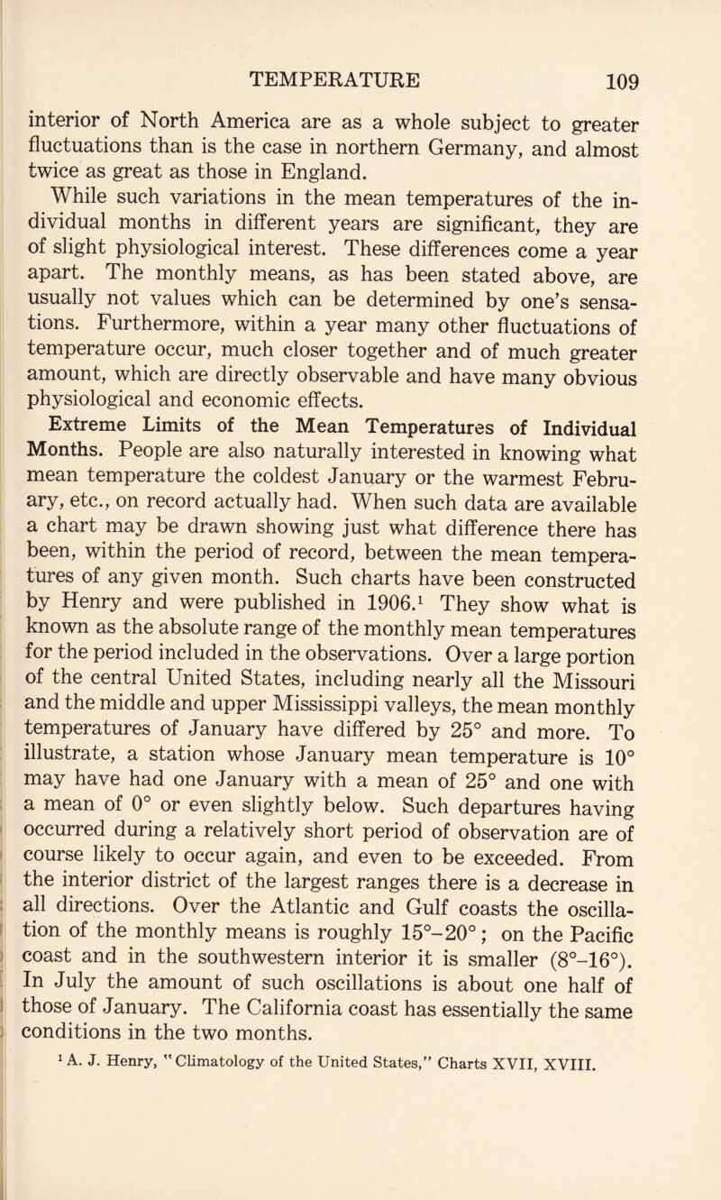 interior of North America are as a whole subject to greater fluctuations than is the case in northern Germany, and almost twice as great as those in England. While such variations in the mean temperatures of the in¬ dividual months in different years are significant, they are of slight physiological interest. These differences come a year apart. The monthly means, as has been stated above, are usually not values which can be determined by one’s sensa¬ tions. Furthermore, within a year many other fluctuations of temperature occur, much closer together and of much greater amount, which are directly observable and have many obvious physiological and economic effects. Extreme Limits of the Mean Temperatures of Individual Months. People are also naturally interested in knowing what mean temperature the coldest January or the warmest Febru¬ ary, etc., on record actually had. When such data are available a chart may be drawn showing just what difference there has been, within the period of record, between the mean tempera¬ tures of any given month. Such charts have been constructed by Henry and were published in 1906. ^ They show what is known as the absolute range of the monthly mean temperatures for the period included in the observations. Over a large portion of the central United States, including nearly all the Missouri and the middle and upper Mississippi valleys, the mean monthly temperatures of January have differed by 25° and more. To illustrate, a station whose January mean temperature is 10° may have had one January with a mean of 25° and one with a mean of 0° or even slightly below. Such departures having occurred during a relatively short period of observation are of course likely to occur again, and even to be exceeded. From the interior district of the largest ranges there is a decrease in all directions. Over the Atlantic and Gulf coasts the oscilla¬ tion of the monthly means is roughly 15°-20°; on the Pacific coast and in the southwestern interior it is smaller (8°-16°). In July the amount of such oscillations is about one half of those of January. The California coast has essentially the same conditions in the two months. ^ A. J. Henry, Climatology of the United States,” Charts XVII, XVIII.