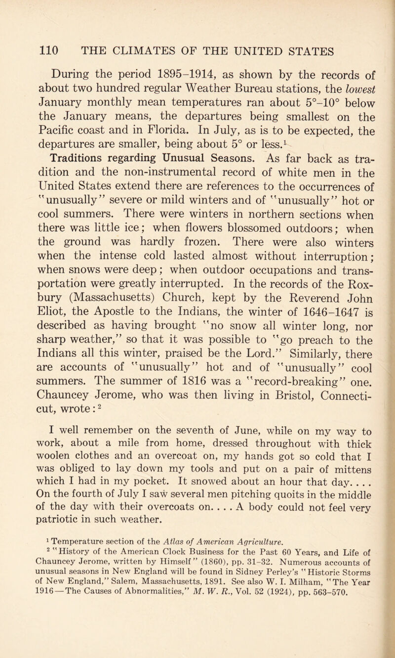 During the period 1895-1914, as shown by the records of about two hundred regular Weather Bureau stations, the lowest January monthly mean temperatures ran about 5°-10° below the January means, the departures being smallest on the Pacific coast and in Florida. In July, as is to be expected, the departures are smaller, being about 5° or less.^ Traditions regarding Unusual Seasons. As far back as tra¬ dition and the non-instrumental record of white men in the United States extend there are references to the occurrences of 'unusually’’ severe or mild winters and of unusually” hot or cool summers. There were winters in northern sections when there was little ice; when flowers blossomed outdoors; when the ground was hardly frozen. There were also winters when the intense cold lasted almost without interruption; when snows were deep; when outdoor occupations and trans¬ portation were greatly interrupted. In the records of the Rox- bury (Massachusetts) Church, kept by the Reverend John Eliot, the Apostle to the Indians, the winter of 1646-1647 is described as having brought no snow all winter long, nor sharp weather,” so that it was possible to go preach to the Indians all this winter, praised be the Lord.” Similarly, there are accounts of unusually” hot and of unusually” cool summers. The summer of 1816 was a record-breaking” one. Chauncey Jerome, who was then living in Bristol, Connecti¬ cut, wrote: ^ I well remember on the seventh of June, while on my way to work, about a mile from home, dressed throughout with thick woolen clothes and an overcoat on, my hands got so cold that I was obliged to lay down my tools and put on a pair of mittens which I had in my pocket. It snowed about an hour that day. . . . On the fourth of July I saw several men pitching quoits in the middle of the day with their overcoats on. ... A body could not feel very patriotic in such weather. 1 Temperature section of the Atlas of American Agriculture. 2 History of the American Clock Business for the Past 60 Years, and Life of Chauncey Jerome, written by Himself” (1860), pp. 31-32. Numerous accounts of unusual seasons in New England will be found in Sidney Perley’s Historic Storms of New England,” Salem, Massachusetts, 1891. See also W. I. Milham, The Year 1916 — The Causes of Abnormalities,” M. W. R., Vol. 52 (1924), pp. 563-570.